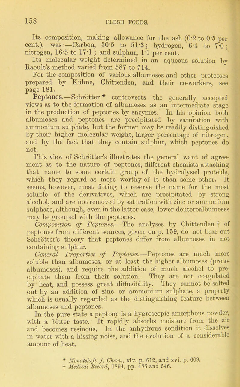 Its composition, making allowance for the ash (0-2 to 05 per cent.), was:—Carbon, 50’5 to 51*3; hydrogen, 6'4 to 7'0; nitrogen, 16*5 to 17*1 ; and sulphur, 1*1 per cent. Its molecular weight determined in an aqueous solution by Raoult’s method varied from 587 to 714. For the composition of various albumoses and other proteoses prepared by Kiihne, Chittenden, and their co-workers, see page 181. Peptones.—Schrotter * controverts the generally accepted views as to the formation of albumoses as an intermediate stage in the production of peptones by enzymes. In his opinion both albumoses and peptones are precipitated by saturation with ammonium sulphate, but the former may be readily distinguished by their higher molecular weight, larger percentage of nitrogen, and by the fact that they contain sulphur, which peptones do not. This view of Schrotter’s illustrates the general want of agree- ment as to the nature of peptones, different chemists attaching that name to some certain group of the hydrolysed proteids, which they regard as more worthy of it than some other. It seems, however, most fitting to reserve the name for the most soluble of the derivatives, which are precipitated by strong alcohol, and are not removed by saturation with zinc or ammonium sulphate, although, even in the latter case, lower deuteroalbumoses may be grouped with the peptones. Composition of Peptones.—The analyses by Chittenden t of peptones from different sources, given on p. 159, do not bear out Schrotter’s theory that peptones differ from albumoses in not containing sulphur. General Properties of Peptones.—Peptones are much more soluble than albumoses, or at least the higher albumoses (proto- albumoses), and require the addition of much alcohol to pre- cipitate them from their solution. They are not coagulated by heat, and possess great diffusibility. They cannot be salted out by an addition of zinc or ammonium sulphate, a property which is usually regarded as the distinguishing feature between albumoses and peptones. In the pure state a peptone is a hygroscopic amorphous powder, with a bitter taste. It rapidly absorbs moisture from the air and becomes resinous. In the anhydrous condition it dissolves in water with a hissing noise, and the evolution of a considerable amount of heat. * Monatsheft. f. Chem., xiv. p. 612, and xvi. p. 609. f Medical Record, 1894, pp. 486 and 546.