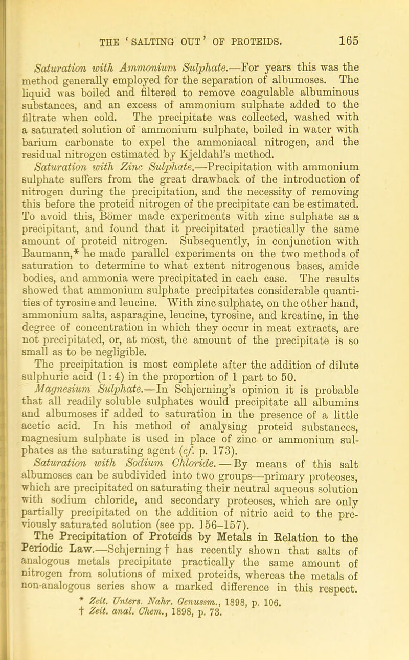 Saturation with Ammonium Sulphate.—For years this was the method generally employed for the separation of albumoses. The liquid was boiled and filtered to remove coagulable albuminous substances, and an excess of ammonium sulphate added to the filtrate when cold. The precipitate was collected, washed with a saturated solution of ammonium sulphate, boiled in water with barium carbonate to expel the ammoniacal nitrogen, and the residual nitrogen estimated by Kjeldahl’s method. Saturation with Zinc Sulphate.—Precipitation with ammonium sulphate suffers from the great drawback of the introduction of nitrogen during the pi'ecipitation, and the necessity of removing this before the proteid nitrogen of the precipitate can be estimated. To avoid this, Bomer made experiments with zinc sulphate as a precipitant, and found that it precipitated practically the same amount of proteid nitrogen. Subsequently, in conjunction with Baumann,* he made parallel experiments on the two methods of saturation to determine to what extent nitrogenous bases, amide bodies, and ammonia were precipitated in each case. The results showed that ammonium sulphate precipitates considerable quanti- ties of tyrosine and leucine. With zinc sulphate, on the other hand, ammonium salts, asparagine, leucine, tyrosine, and kreatine, in the degree of concentration in which they occur in meat extracts, are not precipitated, or, at most, the amount of the precipitate is so small as to be negligible. The precipitation is most complete after the addition of dilute sulphuric acid (1:4) in the proportion of 1 part to 50. Maynesium Sulphate.—In Schjerning’s opinion it is probable that all readily soluble sulphates would precipitate all albumins and albumoses if added to saturation in the presence of a little acetic acid. In his method of analysing proteid substances, magnesium sulphate is used in place of zinc or ammonium sul- phates as the saturating agent (c/. p. 173). Saturation with Sodium Chloride. — By means of this salt albumoses can be subdivided into two groups—primary proteoses, which are precipitated on saturating their neutral aqueous solution with sodium chloride, and secondary proteoses, which are only partially precipitated on the addition of nitric acid to the pre- viously saturated solution (see pp. 156-157). The Precipitation of Proteids by Metals in Relation to the Periodic Law.—Schjemingf has recently shown that salts of analogous metals precipitate practically the same amount of nitrogen from solutions of mixed proteids, whereas the metals of non-analogous series show a marked difference in this respect. * Zdt. Unlers. Nahr. Oenussm., 1898, p. 106. f Zeit. anal. Chem., 1898, p. 73.