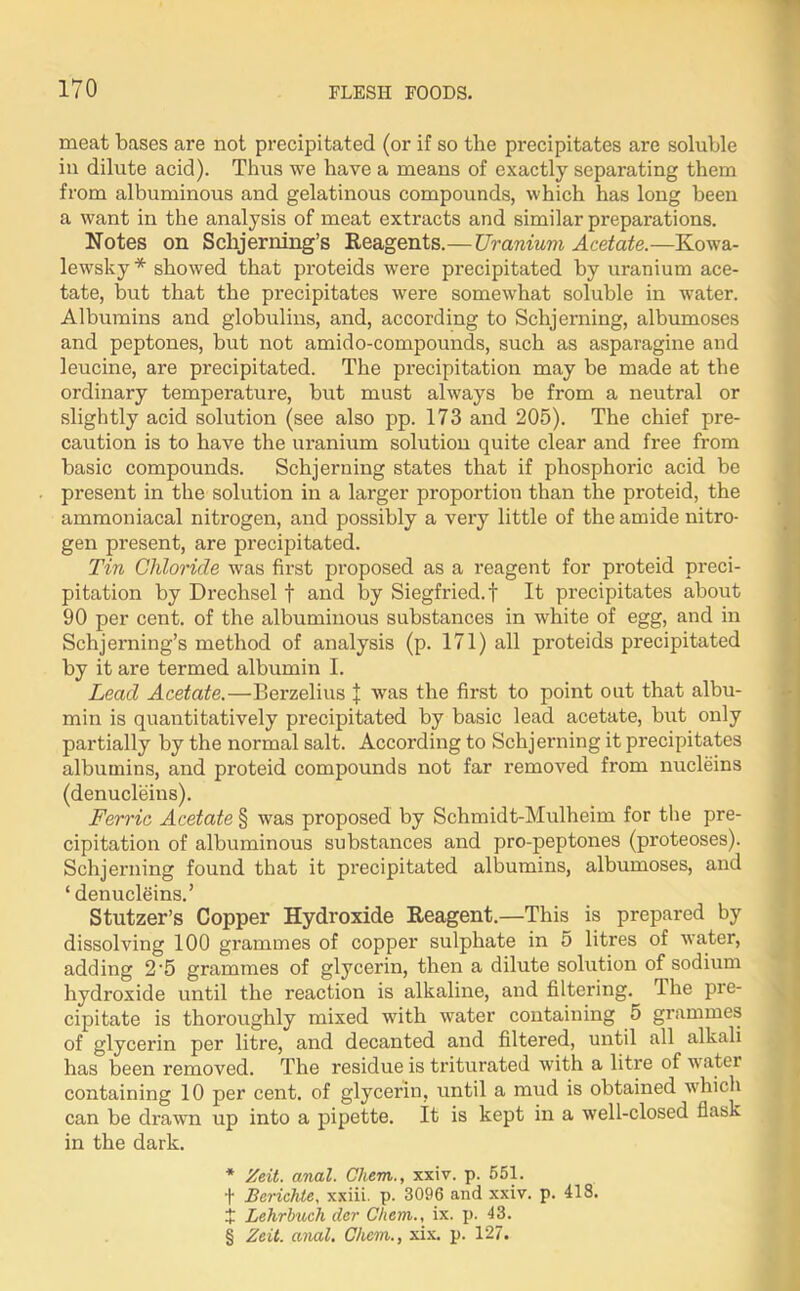 meat bases are not precipitated (or if so the precipitates are soluble in dilute acid). Thus we have a means of exactly separating them from albuminous and gelatinous compounds, which has long been a want in the analysis of meat extracts and similar preparations. Notes on Sclajerning’s Reagents.— Uranium Acetate.—Kowa- lewsky * showed that proteids were precipitated by uranium ace- tate, but that the precipitates were somewhat soluble in water. Albumins and globulins, and, according to Sclijerning, albumoses and peptones, but not amido-compounds, such as asparagine and leucine, are precipitated. The precipitation may be made at the ordinary temperature, but must always be from a neutral or slightly acid solution (see also pp. 173 and 205). The chief pre- caution is to have the uranium solution quite clear and free from basic compounds. Schjerning states that if phosphoric acid be present in the solution in a larger proportion than the proteid, the ammoniacal nitrogen, and possibly a very little of the amide nitro- gen present, are precipitated. Tin Chloride was first proposed as a reagent for proteid preci- pitation by Drechsel t and by Siegfried, t It precipitates about 90 per cent, of the albuminous substances in white of egg, and in Schjerning’s method of analysis (p. 171) all proteids precipitated by it are termed albumin I. Lead Acetate.—Berzelius J was the first to point out that albu- min is quantitatively precipitated by basic lead acetate, but only partially by the normal salt. According to Schjerning it precipitates albumins, and proteid compounds not far removed from nucleins (denucleins). Ferric Acetate § was proposed by Schmidt-Mulheim for the pre- cipitation of albuminous substances and pro-peptones (proteoses). Schjerning found that it precipitated albumins, albumoses, and ‘ denucleins.’ Stutzer’s Copper Hydroxide Reagent.—This is prepared by dissolving 100 grammes of copper sulphate in 5 litres of water, adding 2'5 grammes of glycerin, then a dilute solution of sodium hydroxide until the reaction is alkaline, and filtering. The pre- cipitate is thoroughly mixed with water containing 5 grammes of glycerin per litre, and decanted and filtered, until all alkali has been removed. The residue is triturated with a litre of w ater containing 10 per cent, of glycerin, until a mud is obtained which can be drawn up into a pipette, it is kept in a well-closed flask in the dark. * Zeit. anal. Chem., xxiv. p. 551. + Berichle, xxiii. p. 3096 and xxiv. p. 418. X Lehrbuch der Chem., ix. p. 43.