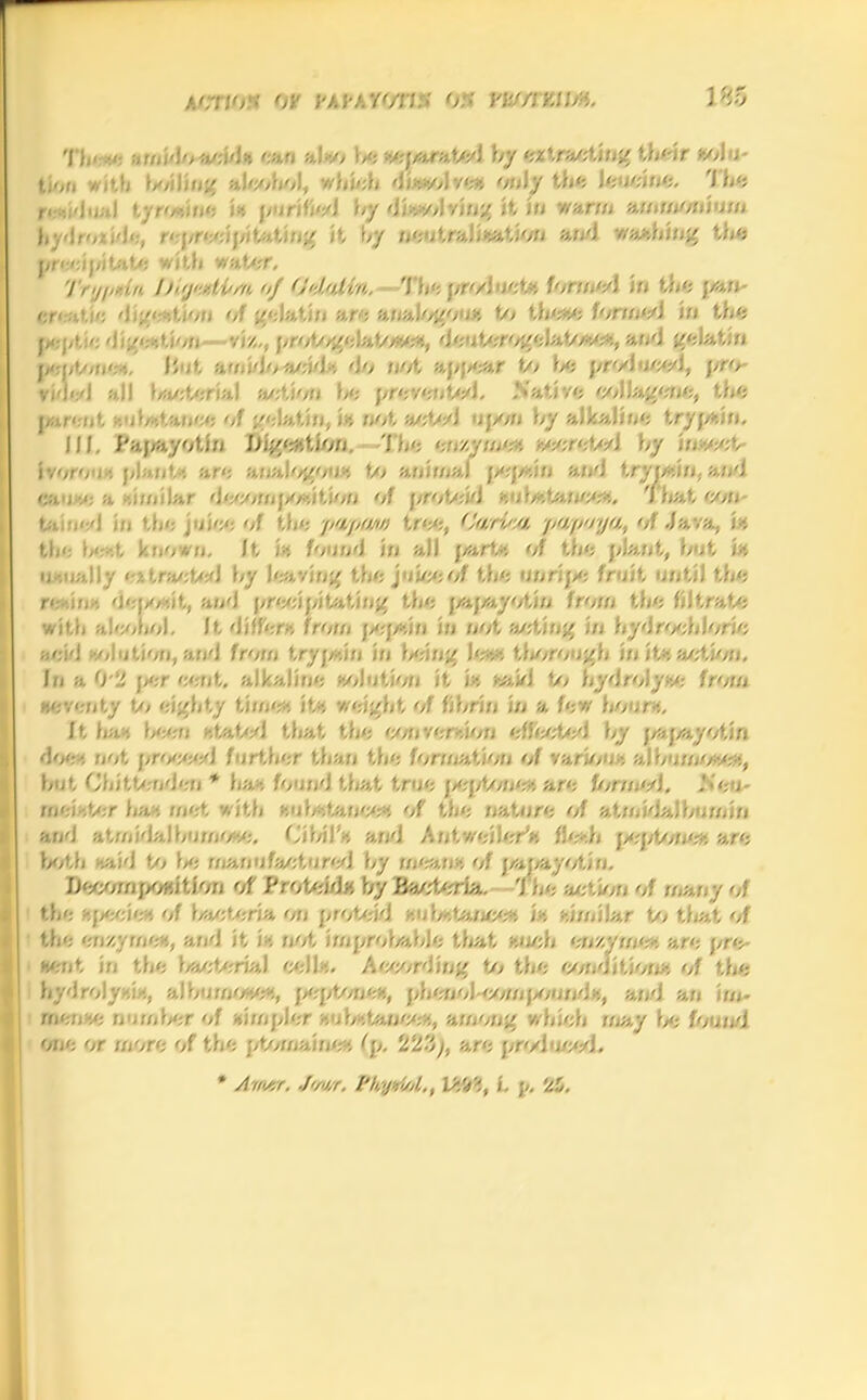 'I i,’ •< >u,A‘> acid-. eari ;»,!•■/> be -cjo.rated by extracting their solu- tion with boiling alcohol, which di-.zol res only the Jeucioc. The t by <Jfo*olyjng it in warm ammonium oxide, reprecipitating it by neutralisation Mid Washing titft precipitate with wetter, Try//dn h“j> >tibm of Odalin. Th‘; pr</J net* formed in the paw ©reatje d<ge-.t/on of gelatin are analogoux, to lbe-,e lormtA in the 1*1,1.:': dige-.lion viz,, prologelato'-ve-i, deuterogeJato-.e-.. a nd gelatin peptone*. lint amidoacid-, do not apj>ear to \>e prod uccd, vided all bacterial action be prevented. Native collagen/;, the parent *u balance of gelatin, in not acted upon by alkaline trypsin, III. Papayotin Lli.ge-tion. 'll/'; enzyme* w.h-XaA \rj i/. ivorou •. plants are analogous to animal pejz-.in and trrp.in, ao/J can a -.imilar decomposition of protoid s,ul/*t»nce>., That con- tained io '.be juice of the //«//««» tree, C'ari'v/. jiWftoya, of Java. i-. tbe be-.t known, It i* found in all parte of tbe plant, but in u . ually ‘-y. traeted by leaving tbe jnine of tbe unrij* fruit until tbe re .in--. dewr-dt, and precipitating tbe papayotin from tbe filtrate with alcohol. It differs from pe}/>.in in not acting in hydrochloric acid --elution, and from trypsin in feeing lev. thorough in it* action. In a 0'2 per eent. alkaline elution it is said to hydrolyse from seventy to eighty time-. its weight of fibrin in a few hours',. It ha -, bee-n stated that the eon version effected by papayotin doe-, not \>r<w*A further than tbe formation of various*, albumoves, but Chittenden * ha-. found that true peptones, are fonmA. Sen- mei-.ber has met with substances of tbe nature of atmidalbumin and atmidalbumose. CihilV, and Antv/eileri* flesh peptones are both -aid to l>e manufactured by means of par/ayr/tin. iJecorn position of Proteids by Bacteria. The action of many of the specie-. of bacteria on protcid substances is similar to that of the enzyme'-*., and it is*, not improbable that -nob enzyme-, are pro sent in the bacterial cel lx. Awarding to tbe conditions of tbe hydrolysis, albumo-.es, peptones, phenobcompounds, awl an im- mense tomb.-r of simpler subs tames, among which rnay 1/; found one or more of tbe ptomaine -, (p. 223), are produced, * Artutr. Jw/r. Thyniol,, \&S4, L y. 25,