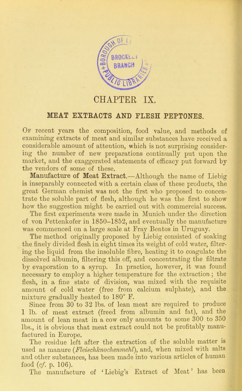 MEAT EXTRACTS AND FLESH PEPTONES. Of recent years the composition, food value, and methods of examining extracts of meat and similar substances have received a considerable amount of attention, which is not surprising consider- ing the number of new preparations continually put upon the market, and the exaggerated statements of efficacy put forward by the vendors of some of these. Manufacture of Meat Extract.—Although the name of Liebig is inseparably connected with a certain class of these products, the great German chemist was not the first who proposed to concen- trate the soluble part of flesh, although he was the first to show how the suggestion might be carried out with commercial success. The first experiments were made in Munich under the direction of von Pettenkofer in 1850-1852, and eventually the manufacture was commenced on a large scale at Fray Bentos in Uruguay. The method originally proposed by Liebig consisted of soaking the finely divided flesh in eight times its weight of cold water, filter- ing the liquid from the insoluble fibre, heating it to coagulate the dissolved albumin, filtering this off, and concentrating the filtrate by evaporation to a syrup. In practice, however, it was found necessary to employ a higher temperature for the extraction; the flesh, in a fine state of division, was mixed with the requisite amount of cold water (free from calcium sulphate), and the mixture gradually heated to 180° F. Since from 30 to 32 lbs. of lean meat are required to produce 1 lb. of meat extract (freed from albumin and fat), and the amount of lean meat in a cow only amounts to some 300 to 350 lbs., it is obvious that meat extract could not be profitably manu- factured in Europe. The residue left after the extraction of the soluble matter is used as manure (Fleischlcnochenmehl), and, when mixed with salts and other substances, has been made into various articles of human food (cf. p. 106). The manufacture of ‘ Liebig’s Extract of Meat ’ has been