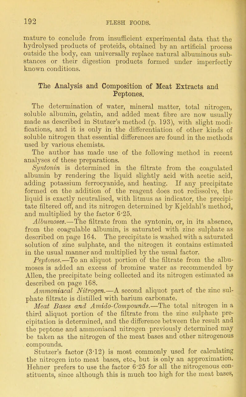 mature to conclude from insufficient experimental data that the hydrolysed products of proteids, obtained by an artificial process outside the body, can universally replace natural albuminous sub- stances or their digestion products formed under imperfectly known conditions. The Analysis and Composition of Meat Extracts and Peptones. The determination of water, mineral matter, total nitrogen, soluble albumin, gelatin, and added meat fibre are now usually made as described in Stutzer’s method (p. 193), with slight modi- fications, and it is only in the differentiation of other kinds of soluble nitrogen that essential differences are found in the methods used by various chemists. The author has made use of the following method in recent analyses of these preparations. Syntonin is determined in the filtrate from the coagulated albumin by rendering the liquid slightly acid with acetic acid, adding potassium ferrocyanide, and heating. If any precipitate formed on the addition of the reagent does not redissolve, the liquid is exactly neutralised, with litmus as indicator, the precipi- tate filtered off, and its nitrogen determined by Kjeldahl’s method, and multiplied by the factor 6'25. Albumoses.—The filtrate from the syntonin, or, in its absence, from the coagulable albumin, is saturated with zinc sulphate as described on page 164. The precipitate is washed with a saturated solution of zinc sulphate, and the nitrogen it contains estimated in the usual manner and multiplied by the usual factor. Peptones.—To an aliquot portion of the filtrate from the albu- moses is added an excess of bromine water as recommended by Allen, the precipitate being collected and its nitrogen estimated as described on page 168. Ammoniacal Nitrogen.—A second aliquot part of the zinc sul- phate filtrate is distilled with barium carbonate. Meat Bases and Amido- Compounds.—The total nitrogen in a third aliquot portion of the filtrate from the zinc sulphate pre- cipitation is determined, and the difference between the result and the peptone and ammoniacal nitrogen previously determined may be taken as the nitrogen of the meat bases and other nitrogenous compounds. Stutzer’s factor (3T2) is most commonly used for calculating the nitrogen into meat bases, etc., but is only an appi'oximation. Hehner prefers to use the factor 6'25 for all the nitrogenous con- stituents, since although this is much too high for the meat bases,