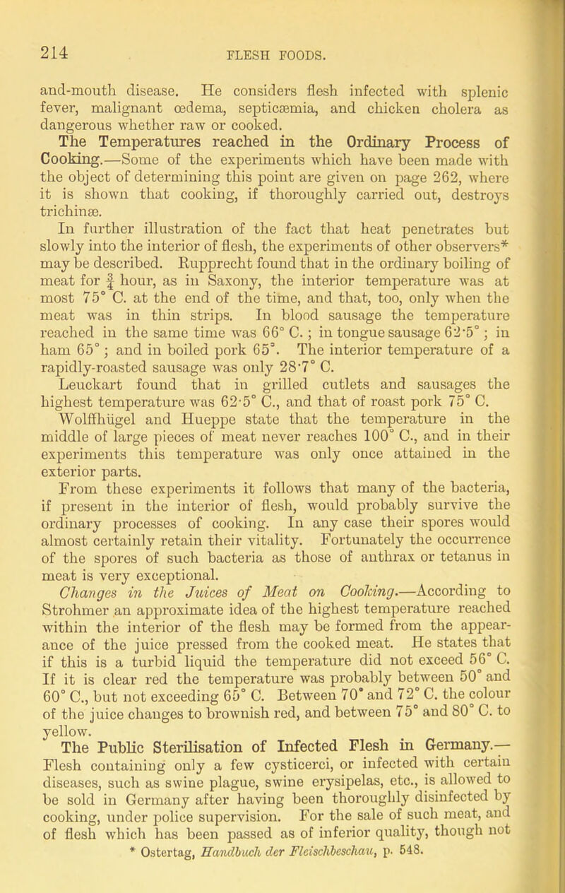 and-moutli disease. He considers flesh infected with splenic fever, malignant oedema, septicaemia, and chicken cholera as dangerous whether raw or cooked. The Temperatures reached in the Ordinary Process of Cooking.—Some of the experiments which have been made with the object of determining this point are given on page 262, where it is shown that cooking, if thoroughly carried out, destroys trichinae. In further illustration of the fact that heat penetrates hut slowly into the interior of flesh, the experiments of other observers* may be described. Rupprecht found that in the ordinary boiling of meat for f hour, as in Saxony, the interior temperature was at most 75° C. at the end of the time, and that, too, only when the meat was in thin strips. In blood sausage the temperature reached in the same time was 66° C.; in tongue sausage 62’5°; in ham 65°; and in boiled pork 65°. The interior temperature of a rapidly-roasted sausage was only 28'7° C. Leuckart found that in grilled cutlets and sausages the highest temperature was 62-5° C., and that of roast pork 75° C. Wolffhiigel and Hueppe state that the temperature in the middle of large pieces of meat never reaches 100° C., and in their experiments this temperature was only once attained in the exterior parts. From these experiments it follows that many of the bacteria, if present in the interior of flesh, would probably survive the ordinary processes of cooking. In any case their spores would almost certainly retain their vitality. Fortunately the occurrence of the spores of such bacteria as those of anthrax or tetanus in meat is very exceptional. Changes in the Juices of Meat on Cooking.—According to Strohmer an approximate idea of the highest temperature reached within the interior of the flesh may be formed from the appear- ance of the juice pressed from the cooked meat. He states that if this is a turbid liquid the temperature did not exceed 56° C. If it is clear red the temperature was probably between 50° and 60° C., but not exceeding 65° C. Between 70 and 72° C. the colour of the juice changes to brownish red, and between 75° and 80 C. to yellow. The Public Sterilisation of Infected Flesh in Germany.— Flesh containing only a few cysticerci, or infected with certain diseases, such as swine plague, swine erysipelas, etc., is allowed to be sold in Germany after having been thoroughly disinfected by cooking, under police supervision. For the sale of such meat, and of flesh which has been passed as of inferior quality, though not