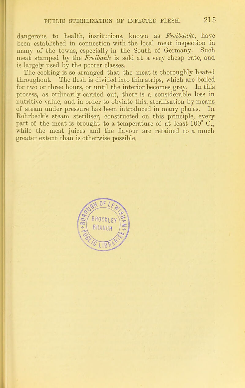 dangerous to health, institutions, known as Freibdnke, have been established in connection with the local meat inspection in many of the towns, especially in the South of Germany. Such meat stamped by the Freibanh is sold at a very cheap rate, and is largely used by the poorer classes. The cooking is so arranged that the meat is thoroughly heated throughout. The flesh is divided into thin strips, which are boiled for two or three hours, or until the interior becomes grey. In this process, as ordinarily carried out, there is a considerable loss in nutritive value, and in order to obviate this, sterilisation by means of steam under pressure has been introduced in many places. In Rohrbeck’s steam steriliser, constructed on this principle, every part of the meat is brought to a temperature of at least 100° C., while the meat juices and the flavour are retained to a much greater extent than is otherwise possible.