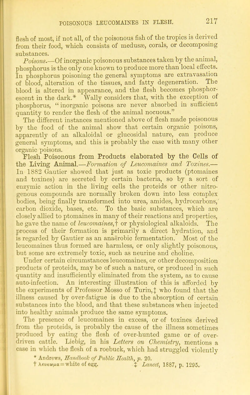 POISONOUS LEUCOMAINES IN FLESH. flesh of most, if not all, of the poisonous fish of the tropics is derived from their food, which consists of medusa;, corals, or decomposing substances. Poisons.—Of inorganic poisonous substances taken by the animal, phosphorus is the only one known to produce more than local effects. In phosphorus poisoning the general symptoms are extravasation of blood, alteration of the tissues, and fatty degeneration. The blood is altered in appearance, and the flesh becomes phosphor- escent in the dark.* Wally considers that, with the exception of phosphorus, “ inorganic poisons are never absorbed in sufficient quantity to render the flesh of the animal nocuous.” The different instances mentioned above of flesh made poisonous by the food of the animal show that certain organic poisons, apparently of an alkaloidal or glucosidal nature, can produce general symptoms, and this is probably the case with many other organic poisons. Flesh Poisonous from Products elaborated by the Cells of the Living Animal.—Formation of Leucomaines and Toxines.— In 1882 Gautier showed that just as toxic products (ptomaines and toxines) are secreted by certain bacteria, so by a sort of enzymic action in the living cells the proteids or other nitro- genous compounds are normally broken down into less complex bodies, being finally transformed into urea, amides, hydrocarbons, carbon dioxide, bases, etc. To the basic substances, which are closely allied to ptomaines in many of their reactions and properties, he gave the name of leucomaines,j or physiological alkaloids. The process of their formation is primarily a direct hydration, and is regarded by Gautier as an anaerobic fermentation. Most of the leucomaines thus formed are harmless, or only slightly poisonous, but some are extremely toxic, such as neurine and choline. Under certain circumstances leucomaines, or other decomposition products of proteids, may be of such a nature, or produced in such quantity and insufficiently eliminated from the system, as to cause auto-infection. An interesting illustration of this is afforded by the experiments of Professor Mosso of Turin,! who found that the illness caused by over-fatigue is due to the absorption of certain substances into the blood, and that these substances when injected into healthy animals produce the same symptoms. The presence of leucomaines in excess, or of toxines derived from the proteids, is probably the cause of the illness sometimes produced by eating the flesh of over-hunted game or of over- driven cattle. Liebig, in his Letters on Chemistry, mentions a case in which the flesh of a roebuck, which had struggled violently * Andrews, Handbook of Public Health, p. 20. t \tvKu>na = white of e^g. % Lancet, 1887, p. 1295.