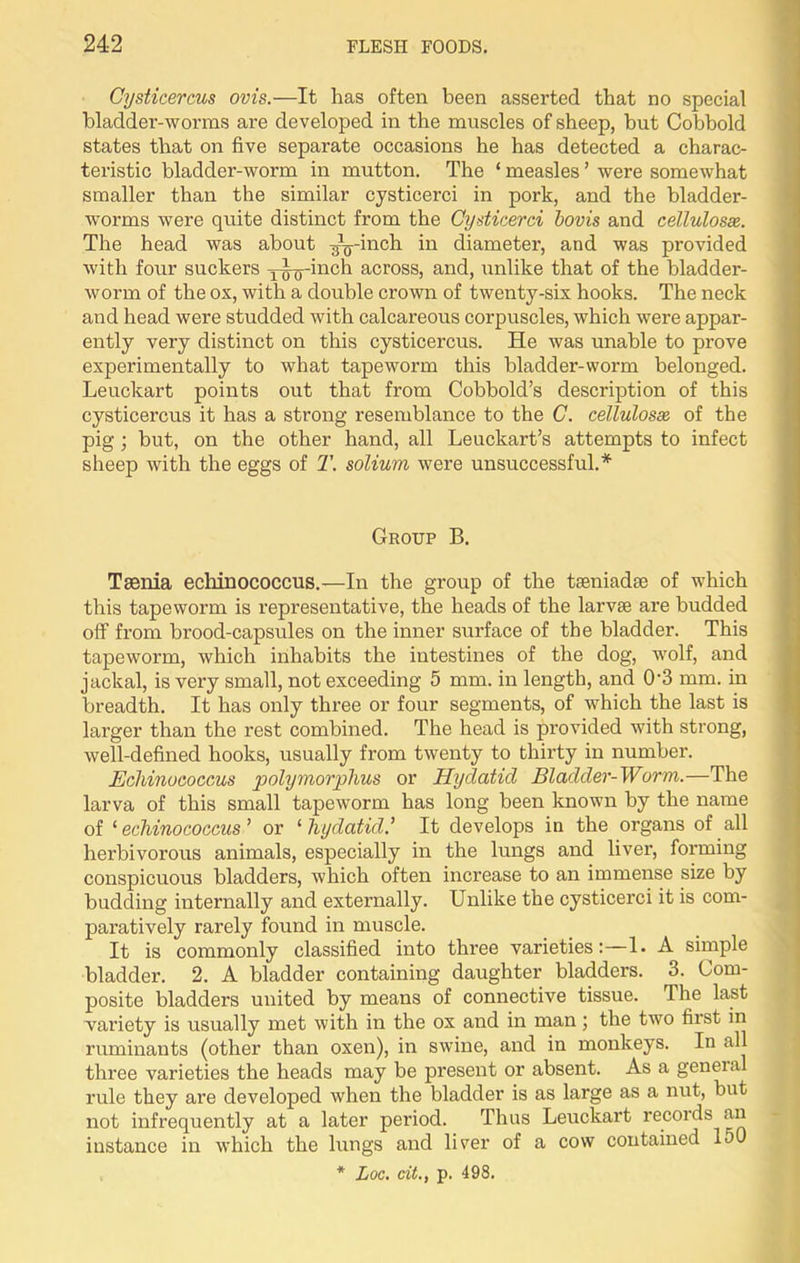 Cysticercus ovis.—It has often been asserted that no special bladder-worms are developed in the muscles of sheep, but Cobbold states that on five separate occasions he has detected a charac- teristic bladder-worm in mutton. The ‘ measles ’ were somewhat smaller than the similar cysticerci in pork, and the bladder- worms were quite distinct from the Cysticerci bovis and cellulose. The head was about ^-inch in diameter, and was provided with four suckers inch across, and, unlike that of the bladder- worm of the os, with a double crown of twenty-six hooks. The neck and head were studded with calcareous corpuscles, which were appar- ently very distinct on this cysticercus. He was unable to prove experimentally to what tapeworm this bladder-worm belonged. Leuckart points out that from Cobbold’s description of this cysticercus it has a strong resemblance to the C. cellulosx of the pig ; but, on the other hand, all Leuckart’s attempts to infect sheep with the eggs of T. solium were unsuccessful.* Group B. Taenia echinococcus.—In the group of the taeniadae of which this tapeworm is representative, the heads of the larvae are budded off from brood-capsules on the inner surface of the bladder. This tapeworm, which inhabits the intestines of the dog, wolf, and jackal, is very small, not exceeding 5 mm. in length, and 0‘3 mm. in breadth. It has only three or four segments, of which the last is larger than the rest combined. The head is provided with strong, well-defined hooks, usually from twenty to thirty in number. Echinococcus polymorphus or Hydatid Bladder-Worm.—The larva of this small tapeworm has long been known by the name of ‘ echinococcus ’ or £ hydatid.’ It develops in the organs of all herbivorous animals, especially in the lungs and liver, forming conspicuous bladders, which often increase to an immense size by budding internally and externally. Unlike the cysticerci it is com- paratively rarely found in muscle. It is commonly classified into three varieties:—1. A simple bladder. 2. A bladder containing daughter bladders. 3. Com- posite bladders united by means of connective tissue. The last variety is usually met with in the ox and in man; the two first in ruminants (other than oxen), in swine, and in monkeys. In all three varieties the heads may be present or absent. As a geneial rule they are developed when the bladder is as large as a nut, but not infrequently at a later period. Thus Leuckart records an instance in which the lungs and liver of a cow contained 150