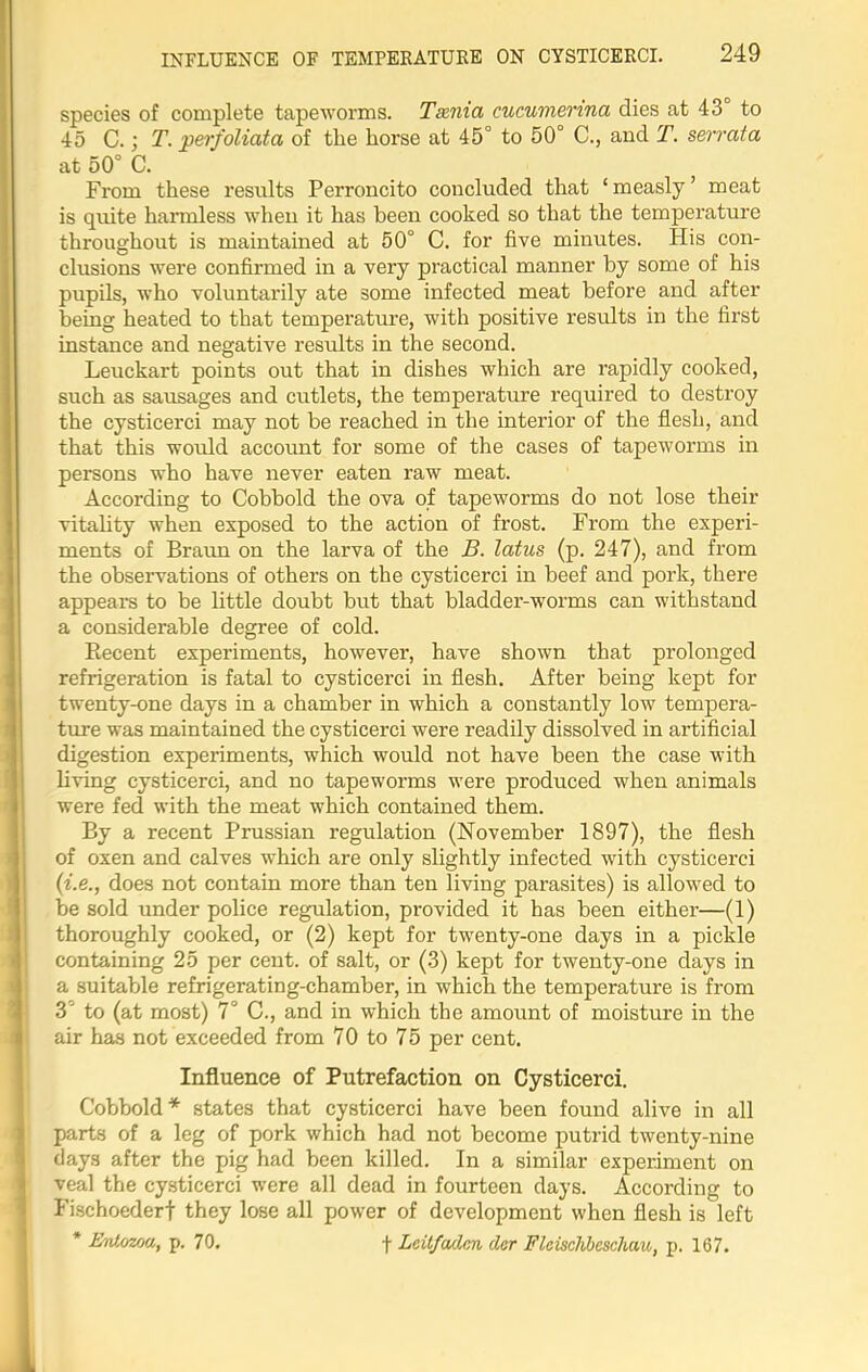 INFLUENCE OF TEMPERATURE ON CYSTICERCI. species of complete tapeworms. Taenia cucumenna dies at 43 to 45 C.; T. perfoliata of the horse at 45° to 50° C., and T. serrata at 50° C. From these results Perroncito concluded that ‘ measly ’ meat is quite harmless when it has been cooked so that the temperature throughout is maintained at 50° C. for five minutes. His con- clusions were confirmed in a very practical manner by some of his pupils, who voluntarily ate some infected meat before and after being heated to that temperature, with positive results in the first instance and negative results in the second. Leuckart points out that in dishes which are rapidly cooked, such as sausages and cutlets, the temperature required to destroy the cysticerci may not be reached in the interior of the flesh, and that this would account for some of the cases of tapeworms in persons who have never eaten raw meat. According to Cobbold the ova of tapeworms do not lose their vitahty when exposed to the action of frost. From the experi- ments of Braun on the larva of the B. latus (p. 247), and from the observations of others on the cysticerci in beef and pork, there appears to be little doubt but that bladder-worms can withstand a considerable degree of cold. Becent experiments, however, have shown that prolonged refrigeration is fatal to cysticerci in flesh. After being kept for twenty-one days in a chamber in which a constantly low tempera- ture was maintained the cysticerci were readily dissolved in artificial digestion experiments, which would not have been the case with living cysticerci, and no tapeworms were produced when animals were fed with the meat which contained them. By a recent Prussian regulation (November 1897), the flesh of oxen and calves which are only slightly infected with cysticerci (i.e., does not contain more than ten living parasites) is allowed to be sold under police regulation, provided it has been either—(1) thoroughly cooked, or (2) kept for twenty-one days in a pickle containing 25 per cent, of salt, or (3) kept for twenty-one days in a suitable refrigerating-chamber, in which the temperature is from 3 to (at most) 7° C., and in which the amount of moisture in the air has not exceeded from 70 to 75 per cent. Influence of Putrefaction on Cysticerci. Cobbold * states that cysticerci have been found alive in all parts of a leg of pork which had not become putrid twenty-nine days after the pig had been killed. In a similar experiment on veal the cysticerci were all dead in fourteen days. According to Fischoederf they lose all power of development when flesh is left * Entozoa, p. 70. •(• Lcit/adnn dor Flcisclibcschau, p. 167.