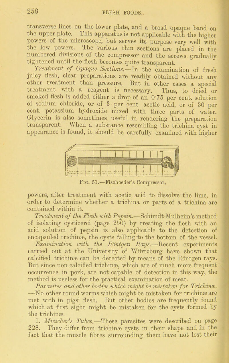 transverse lines on the lower plate, and a broad opaque band on the upper plate. This apparatus is not applicable with the higher powers of the microscope, but serves its purpose very well with the low powers. The various thin sections are placed in the numbered divisions of the compressor and the screws gradually tightened until the flesh becomes quite transparent. Treatment of Opaque Sections.—In the examination of fresh juicy flesh, clear preparations are readily obtained without any other treatment than pressure. But in other cases a special treatment with a reagent is necessary. Thus, to dried or smoked flesh is added either a drop of an 0‘75 per cent, solution of sodium chloride, or of 3 per cent, acetic acid, or of 30 per cent, potassium hydroxide mixed with three parts of water. Glycerin is also sometimes useful in rendering the preparation transparent. When a substance resembling the trichina cyst in appearance is found, it should be carefully examined with higher Fig. 51.—Fischoeder’s Compressor. powers, after treatment with acetic acid to dissolve the lime, in order to determine whether a trichina or parts of a trichina are contained within it. Treatment of the Flesh with Pepsin.—Schimdt-Mulheim’s method of isolating cysticerci (page 250) by treating the flesh with an acid solution of pepsin is also applicable to the detection of encapsuled tricliinas, the cysts falling to the bottom of the vessel. Examination with the Eontgen Rays.—Recent experiments carried out at the University of Wiirtzburg have shown that calcified trichina; can be detected by means of the Rontgen rays. But since non-calcified trichinae, which are of much more frequent occurrence in pork, are not capable of detection in this way, the method is useless for the practical examination of meat. Parasites and other bodies which might be mistaken for Trichinse. —No other round worms which might be mistaken for trichime are met with in pigs’ flesh. But other bodies are frequently found which at first sight might be mistaken for the cysts formed by the trichinse. 1. Miescher’s Tubes.—These parasites were described on page 228. They differ from trichina; cysts in their shape and in the fact that the muscle fibres surrounding them have not lost their