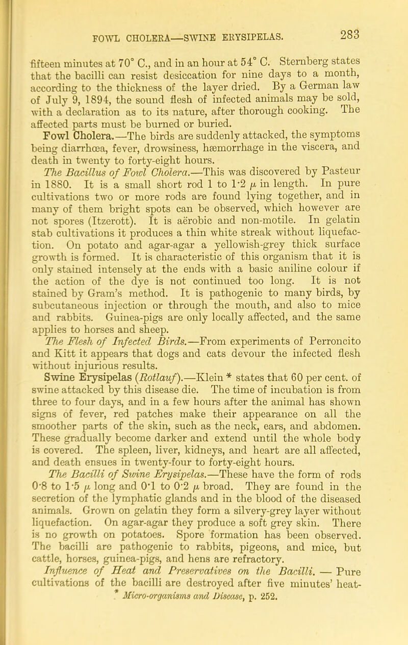 FOWL CHOLERA—SWINE ERYSIPELAS. 233 fifteen minutes at 70° C., and in an hour at 54° C. Sternberg states that the bacilli can resist desiccation for nine days to a month, according to the thickness of the layer dried. By a German law of July 9, 1894, the sound flesh of infected animals may be sold, with a declaration as to its nature, after thorough cooking. The affected parts must be burned or buried. Fowl Cholera.—The birds are suddenly attacked, the symptoms being diarrhoea, fever, drowsiness, htemorrhage in the viscera, and death in twenty to forty-eight hours. The Bacillus of Foivl Cholera.—This was discovered by Pasteur in 1880. It is a small short rod 1 to 1'2 /x in length. In pure cultivations two or more rods are found lying together, and in many of them bright spots can be observed, which however are not spores (Itzerott). It is aerobic and non-motile. In gelatin stab cultivations it produces a thin white streak without liquefac- tion. On potato and agar-agar a yellowish-grey thick surface growth is formed. It is characteristic of this organism that it is only stained intensely at the ends with a basic aniline colour if the action of the dye is not continued too long. It is not stained by Gram’s method. It is pathogenic to many birds, by subcutaneous injection or through the mouth, and also to mice and rabbits. Guinea-pigs are only locally affected, and the same applies to horses and sheep. The Flesh of Infected Birds.—From experiments of Perroncito and Kitt it appears that dogs and cats devour the infected flesh without injurious results. Swine Erysipelas (Rotlauf).—Klein * states that 60 per cent, of swine attacked by this disease die. The time of incubation is from three to four days, and in a few hours after the animal has shown signs of fever, red patches make their appearance on all the smoother parts of the skin, such as the neck, ears, and abdomen. These gradually become darker and extend until the whole body is covered. The spleen, liver, kidneys, and heart are all affected, and death ensues in twenty-four to forty-eight hours. The Bacilli of Swine Erysipelas.—These have the form of rods 0'8 to 1’5 p long and 0T to 0'2 p broad. They are found in the secretion of the lymphatic glands and in the blood of the diseased animals. Grown on gelatin they form a silvery-grey layer without liquefaction. On agar-agar they produce a soft grey skin. There is no growth on potatoes. Spore formation has been observed. The bacilli are pathogenic to rabbits, pigeons, and mice, but cattle, horses, guinea-pigs, and hens are refractory. Influence of Heat and Preservatives on the Bacilli. — Pure cultivations of the bacilli are destroyed after five minutes’ lieat- * Micro-organisms and Disease, p. 252.