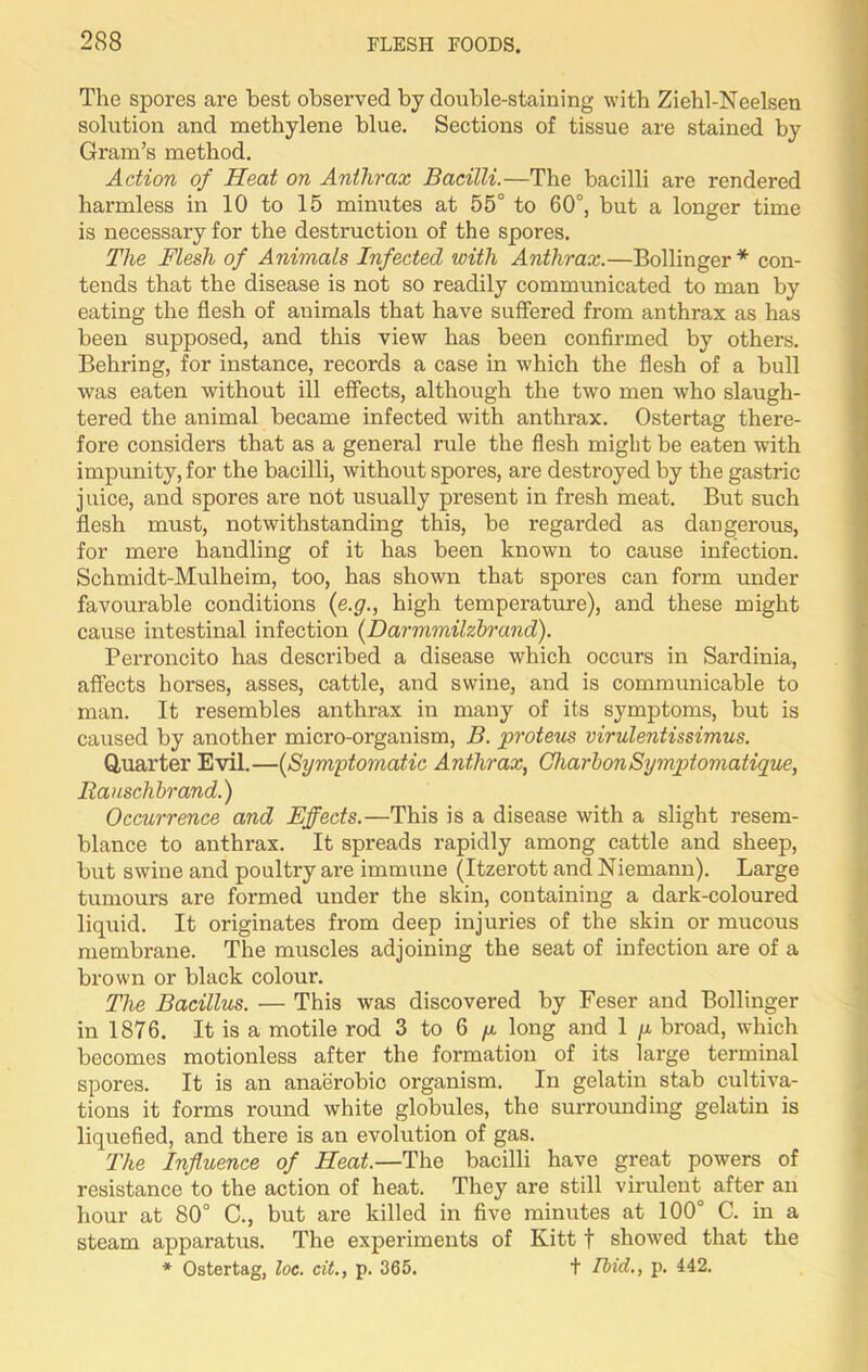 The spores are best observed by double-staining with Ziehl-Neelsen solution and methylene blue. Sections of tissue are stained by Gram’s method. Action of Heat on Anthrax Bacilli.—The bacilli are rendered harmless in 10 to 15 minutes at 55° to 60°, but a longer time is necessary for the destruction of the spores. The Flesh of Animals Infected ivith Anthrax.—Bollinger * con- tends that the disease is not so readily communicated to man by eating the flesh of animals that have suffered from anthrax as has been supposed, and this view has been confirmed by others. Behring, for instance, records a case in which the flesh of a bull was eaten without ill effects, although the two men who slaugh- tered the animal became infected with anthrax. Ostertag there- fore considers that as a general rule the flesh might be eaten with impunity, for the bacilli, without spores, are destroyed by the gastric juice, and spores are not usually present in fresh meat. But such flesh must, notwithstanding this, be regarded as dangerous, for mere handling of it has been known to cause infection. Schmidt-Mulheim, too, has shown that spores can form under favourable conditions (e.g., high temperature), and these might cause intestinal infection (Darnimilzbrand). Perroncito has described a disease which occurs in Sardinia, affects horses, asses, cattle, and swine, and is communicable to man. It resembles anthrax in many of its symptoms, but is caused by another micro-organism, B. proteus virulentissimus. Quarter Evil.—(Symptomatic Anthrax, CharbonSymptomatique, Rauschbrand.) Occurrence and Effects.—This is a disease with a slight resem- blance to anthrax. It spreads rapidly among cattle and sheep, but swine and poultry are immune (Itzerott and Niemann). Large tumours are formed under the skin, containing a dark-coloured liquid. It originates from deep injuries of the skin or mucous membrane. The muscles adjoining the seat of infection are of a brown or black colour. The Bacillus. — This was discovered by Feser and Bollinger in 1876. It is a motile rod 3 to 6 p long and 1 p broad, which becomes motionless after the formation of its large terminal spores. It is an anaerobic organism. In gelatin stab cultiva- tions it forms round white globules, the surrounding gelatin is liquefied, and there is an evolution of gas. The Influence of Heat.—The bacilli have great powers of resistance to the action of heat. They are still virulent after an hour at 80° C., but are killed in five minutes at 100° C. in a steam apparatus. The experiments of Kitt f showed that the * Ostertag, loc. cit., p. 365. t Ibid., p. 442.