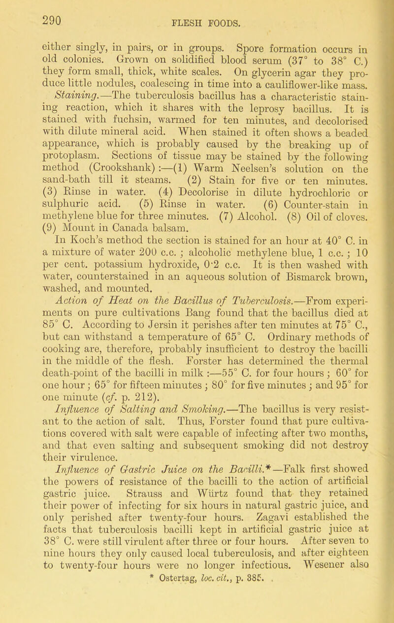 either singly, in pairs, or in groups. Spore formation occurs in old colonies. Grown on solidified blood serum (37° to 38° C.) they form small, thick, white scales. On glycerin agar they pro- duce little nodules, coalescing in time into a cauliflower-like mass. Staining.—The tuberculosis bacillus has a characteristic stain- ing reaction, which it shares with the leprosy bacillus. It is stained with fuchsin, warmed for ten minutes, and decolorised with dilate mineral acid. When stained it often shows a beaded appearance, which is probably caused by the breaking up of protoplasm. Sections of tissue may be stained by the following method (Crookshank) :—(1) Warm Neelsen’s solution on the sand-bath till it steams. (2) Stain for five or ten minutes. (3) Rinse in water. (4) Decolorise in dilute hydrochloric or sulphuric acid. (5) Rinse in water. (6) Counter-stain in methylene blue for three minutes. (7) Alcohol. (8) Oil of cloves. (9) Mount in Canada balsam. In Koch’s method the section is stained for an hour at 40° C. in a mixture of water 200 c.c. ; alcoholic methylene blue, 1 c.c.; 10 per cent, potassium hydroxide, 02 c.c. It is then washed with water, counterstained in an aqueous solution of Bismarck brown, washed, and mounted. Action of Heat on the Bacillus of Tuberculosis.—From experi- ments on pure cultivations Bang found that the bacillus died at 85° C. According to Jersin it perishes after ten minutes at 75° C., but can withstand a temperature of 65° C. Ordinary methods of cooking are, therefore, probably insufficient to destroy the bacilli in the middle of the flesh. Forster has determined the thermal death-point of the bacilli in milk :—55° C. for four hours ; 60° for one hour; 65° for fifteen minutes • 80° for five minutes ; and 95° for one minute (cf. p. 212). Influence of Salting and Smoking.—The bacillus is very resist- ant to the action of salt. Thus, Forster found that pure cultiva- tions covered with salt were capable of infecting after two months, and that even salting and subsequent smoking did not destroy their virulence. Influence of Gastric Juice on the Bacilli*—Falk first showed the powers of resistance of the bacilli to the action of artificial gastric juice. Strauss and Wiirtz found that they retained their power of infecting for six hours in natural gastric juice, and only perished after twenty-four hours. Zagavi established the facts that tuberculosis bacilli kept in artificial gastric juice at 38° C. were still virulent after three or four hours. After seven to nine hours they only caused local tuberculosis, and after eighteen to twenty-four hours were no longer infectious. Wesener also * Ostertag, loc. cit., p. 385. .