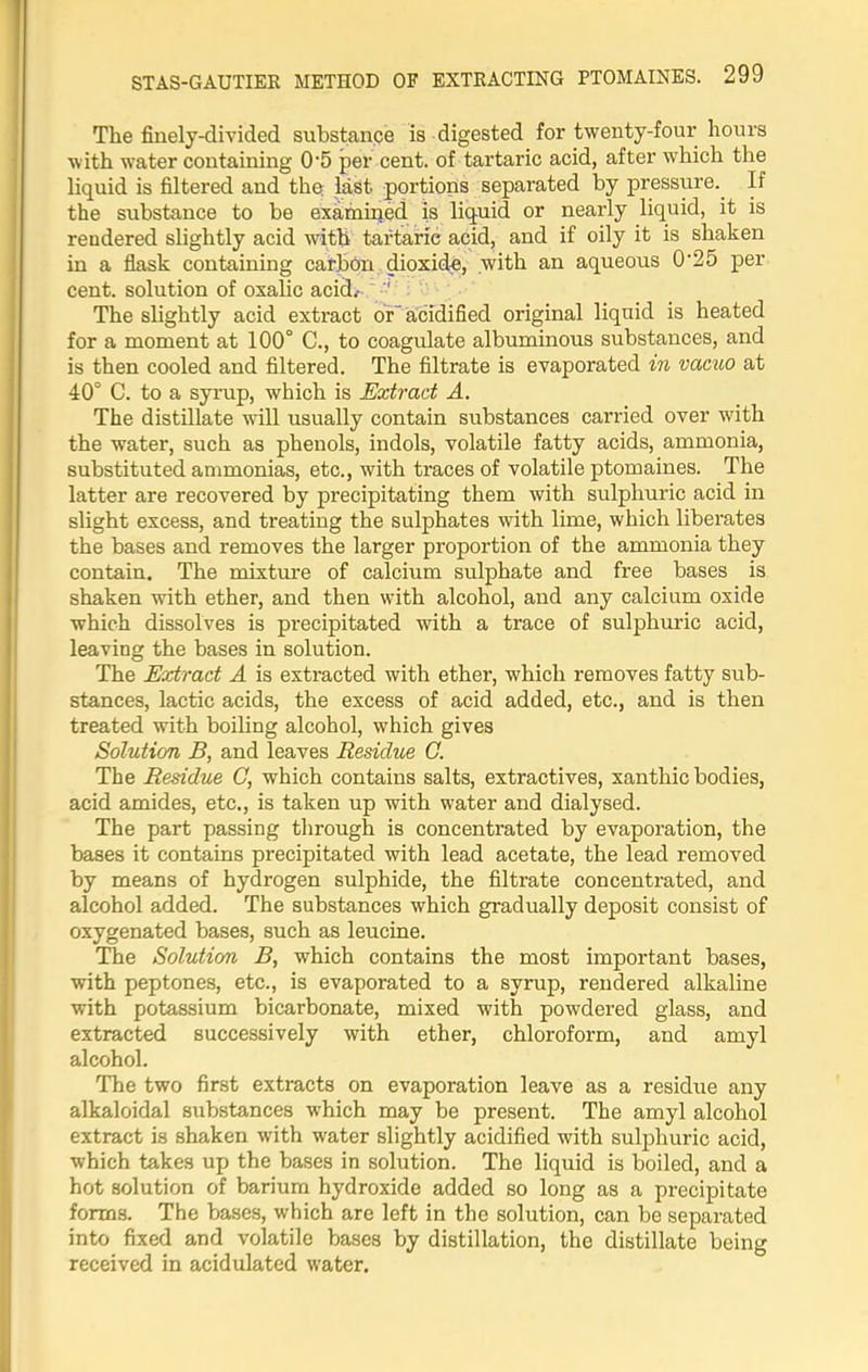 The finely-divided substance is digested for twenty-four hours with water containing 0‘5 per cent, of tartaric acid, after which the liquid is filtered and the last portions separated by pressure. If the substance to be examined is liquid or nearly liquid, it is rendered slightly acid with tartaric acid, and if oily it is shaken in a flask containing carbon dioxide, .with an aqueous 0’25 per cent, solution of oxalic acid. The slightly acid extract or acidified original liquid is heated for a moment at 100° C., to coagulate albuminous substances, and is then cooled and filtered. The filtrate is evaporated in vacuo at 40° C. to a syrup, which is Extract A. The distillate will usually contain substances carried over with the water, such as phenols, indols, volatile fatty acids, ammonia, substituted ammonias, etc., with traces of volatile ptomaines. The latter are recovered by precipitating them with sulphuric acid in slight excess, and treating the sulphates with lime, which liberates the bases and removes the larger proportion of the ammonia they contain. The mixture of calcium sulphate and free bases is shaken with ether, and then with alcohol, and any calcium oxide which dissolves is precipitated with a trace of sulphuric acid, leaving the bases in solution. The Extract A is extracted with ether, which removes fatty sub- stances, lactic acids, the excess of acid added, etc., and is then treated with boiling alcohol, which gives Solution B, and leaves Residue C. The Residue C, which contains salts, extractives, xanthic bodies, acid amides, etc., is taken up with water and dialysed. The part passing through is concentrated by evaporation, the bases it contains precipitated with lead acetate, the lead removed by means of hydrogen sulphide, the filtrate concentrated, and alcohol added. The substances which gradually deposit consist of oxygenated bases, such as leucine. The Solution B, which contains the most important bases, with peptones, etc., is evaporated to a syrup, rendered alkaline with potassium bicarbonate, mixed with powdered glass, and extracted successively with ether, chloroform, and amyl alcohol. The two first extracts on evaporation leave as a residue any alkaloidal substances which may be present. The amyl alcohol extract is shaken with water slightly acidified with sulphuric acid, which takes up the bases in solution. The liquid is boiled, and a hot solution of barium hydroxide added so long as a precipitate forms. The bases, which are left in the solution, can be separated into fixed and volatile bases by distillation, the distillate being received in acidulated water.