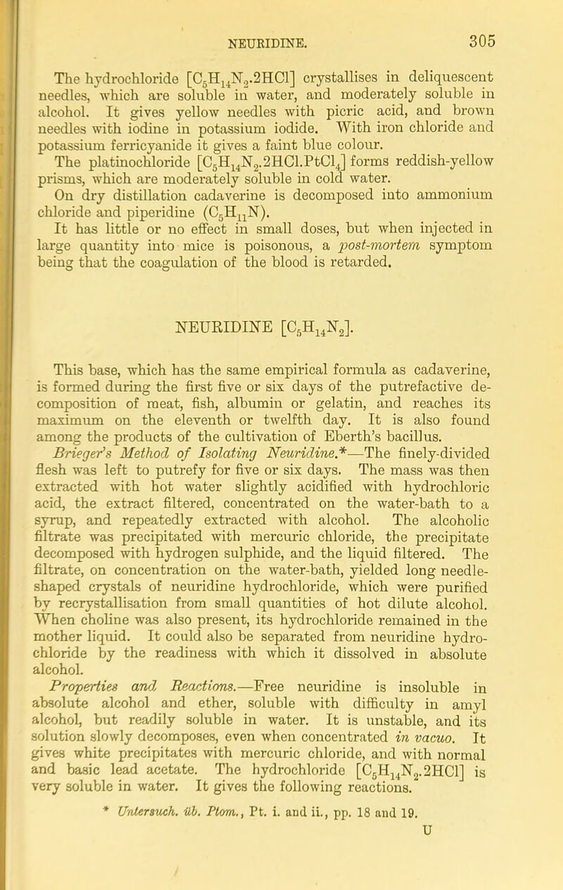 The hydrochloride [C5H14N2.2HC1] crystallises in deliquescent needles, which are soluble in water, and moderately soluble in alcohol. It gives yellow needles with picric acid, and brown needles with iodine in potassium iodide. With iron chloride and potassium ferricyanide it gives a faint blue colour. The platinochloride [C5H14N2.2HCl.PtCl4] forms reddish-yellow prisms, which are moderately soluble in cold water. On dry distillation cadaverine is decomposed into ammonium chloride and piperidine (C5HUN). It has little or no effect in small doses, but when injected in large quantity into mice is poisonous, a post-mortem symptom being that the coagulation of the blood is retarded. NEURIDINE [C5H14N2]. This base, which has the same empirical formula as cadaverine, is formed during the first five or six days of the putrefactive de- composition of meat, fish, albumin or gelatin, and reaches its maximum on the eleventh or twelfth day. It is also found among the products of the cultivation of Eberth’s bacillus. Brieger’s Method of Isolating Neuridine*—The finely-divided flesh was left to putrefy for five or six days. The mass was then extracted with hot water slightly acidified with hydrochloric acid, the extract filtered, concentrated on the water-bath to a syrup, and repeatedly extracted with alcohol. The alcoholic filtrate was precipitated with mercuric chloride, the precipitate decomposed with hydrogen sulphide, and the liquid filtered. The filtrate, on concentration on the water-bath, yielded long needle- shaped crystals of neuridine hydrochloride, which were purified by recrystallisation from small quantities of hot dilute alcohol. When choline was also present, its hydrochloride remained in the mother liquid. It could also be separated from neuridine hydro- chloride by the readiness with which it dissolved in absolute alcohol. Properrties and, Reactions.—Free neuridine is insoluble in absolute alcohol and ether, soluble with difficulty in amyl alcohol, but readily soluble in water. It is unstable, and its solution slowly decomposes, even when concentrated in vacuo. It gives white precipitates with mercuric chloride, and with normal and basic lead acetate. The hydrochloride [C5H14N2.2HC1] is very soluble in water. It gives the following reactions. * Untersuch. ub. Ptom., Pt. i. and ii., pp. 18 and 19. U