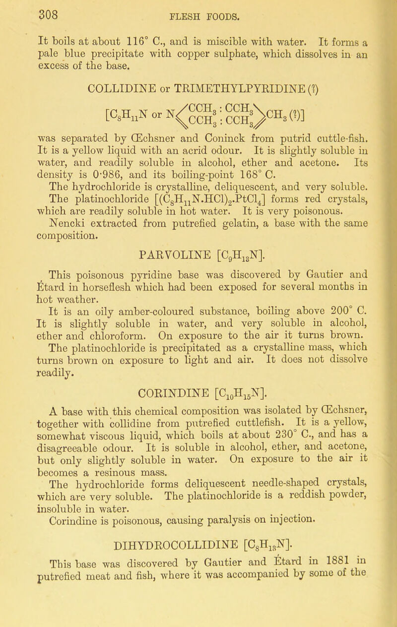 It boils at about 116° C., and is miscible with water. It forms a pale blue precipitate with copper sulphate, which dissolves in an excess of the base. COLLIDINE or TRIMETHYLPYRIDINE (1) TT AT at/CCH sHnN or N^cch was separated by (Echsner and Coninck from putrid cuttle-fish. It is a yellow liquid with an acrid odour. It is slightly soluble in water, and readily soluble in alcohol, ether and acetone. Its density is 0986, and its boiling-point 168° C. The hydrochloride is crystalline, deliquescent, and very soluble. The platinochloride [(CsHnN.HCl)2.PtCl4] forms red crystals, which are readily soluble in hot water. It is very poisonous. Nencki extracted from putrefied gelatin, a base with the same composition. PARVOLINE [C9H13N]. This poisonous pyridine base was discovered by Gautier and Etard in horseflesh which had been exposed for several months in hot weather. It is an oily amber-coloured substance, boiling above 200° C. It is slightly soluble in water, and very soluble in alcohol, ether and chloroform. On exposure to the air it turns brown. The platinochloride is precipitated as a crystalline mass, which turns brown on exposure to light and air. It does not dissolve readily. CORINDINE [C10H15N]. A base with this chemical composition was isolated by CEchsner, together with collidine from putrefied cuttlefish. It is a yellow, somewhat viscous liquid, which boils at about 230 C., and has a disagreeable odour. It is soluble in alcohol, ether, and acetone, but only slightly soluble in water. On exposure to the air it becomes a resinous mass. The hydrochloride forms deliquescent needle-shaped crystals, which are very soluble. The platinochloride is a reddish powrder, insoluble in water. Corindine is poisonous, causing paralysis on injection. DIHYDROCOLLIDINE [C8H13N]. This base was discovered by Gautier and Etard in 1881 in putrefied meat and fish, where it was accompanied by some of the :;cch:>hb<'>]