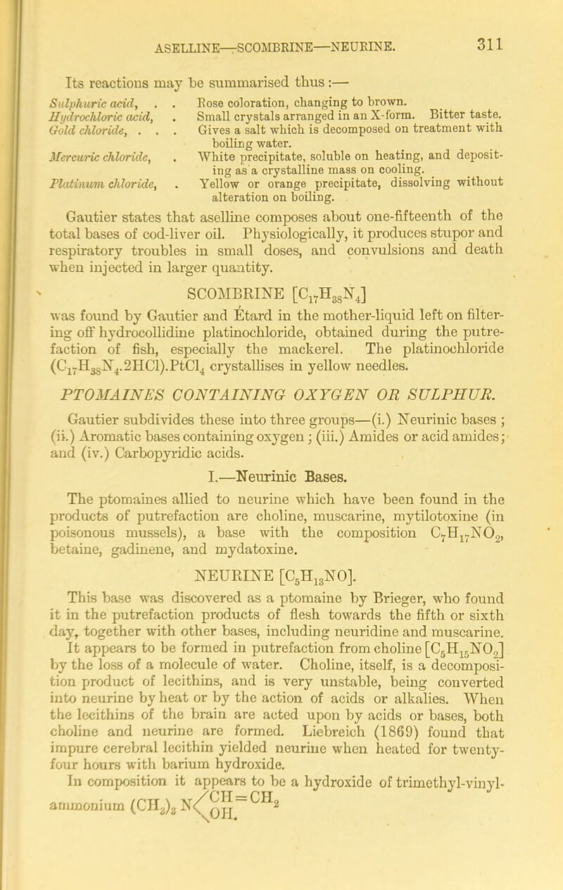 ASELLINE—SCOMBRINE—NEURINE. Its reactions may l>e summarised thus :— Sulphuric add, . . Rose coloration, changing to brown. Hydrochloric acid, . Small crystals arranged in an X-form. Bitter taste. Gold chloride, . . . Gives a salt which is decomposed on treatment with boiling water. Mercuric chloride, . White precipitate, soluble on heating, and deposit- ing as a crystalline mass on cooling. Platinum chloride, . Yellow or orange precipitate, dissolving without alteration on boiling. Gautier states that aselline composes about one-fifteenth of the total bases of cod-liver oil. Physiologically, it produces stupor and respiratory troubles in small doses, and convulsions and death when injected in larger quantity. SCOMBRINE [Cl7H38N4] was found by Gautier and Etard in the mother-liquid left on filter- ing off hydrocollidine platinochloride, obtained during the putre- faction of fish, especially the mackerel. The platinochloride (C17H3SN4.2HCl).PtCl4 crystallises in yellow needles. PTOMAINES CONTAINING OXYGEN OR SULPHUR. Gautier subdivides these into three groups—(i.) Neurinic bases ; (ii.) Aromatic bases containing oxygen; (iii.) Amides or acid amides; and (iv.) Carbopyridic acids. I.—Neurinic Bases. The ptomaines allied to neurine which have been found in the products of putrefaction are choline, muscarine, mytilotoxine (in poisonous mussels), a base with the composition C7H17N02, betaine, gadinene, and mydatoxine. NEURINE [C5H13NO], This base was discovered as a ptomaine by Brieger, who found it in the putrefaction products of flesh towards the fifth or sixth day, together with other bases, including neuridine and muscarine. It appears to be formed in putrefaction from choline [C5H15NO„] by the loss of a molecule of water. Choline, itself, is a decomposi- tion product of lecithins, and is very unstable, being converted into neurine by heat or by the action of acids or alkalies. When the lecithins of the brain are acted upon by acids or bases, both choline and neurine are formed. Liebreich (1869) found that impure cerebral lecithin yielded neurine when heated for twenty- four hours with barium hydroxide. In composition it appears to be a hydroxide of trimethyl-vinyl- arnmonium (CH3)g N<(^q^~