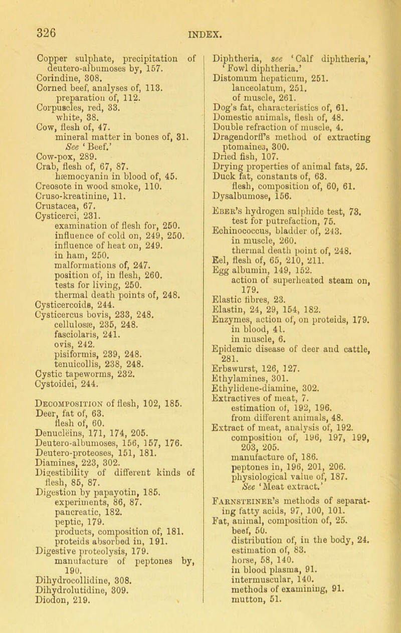 Copper sulphate, precipitation of deutero-albumoses by, 157. Corindine, 308. Corned beef, analyses of, 113. preparation of, 112. Corpuscles, red, 33. white, 38. Cow, flesh of, 47. mineral matter in bones of, 31. See * Beef,’ Cow-pox, 289. Crab, flesh of, 67, 87. hfemocyanin in blood of, 45. Creosote in wood smoke, 110. Cruso-kreatinine, 11. Crustacea, 67. Cysticerci, 231. examination of flesh for, 250. influence of cold on, 249, 250. influence of heat on, 249. in ham, 250. malformations of, 247. position of, in flesh, 260. tests for living, 250. thermal death points of, 248. Cysticercoids, 244. Cysticercus bovis, 233, 248. cellulosse, 235, 248. fasciolaris, 241. ovis, 242. pisiformis, 239, 248. tenuicollis, 238, 248. Cystic tapeworms, 232. Cystoidei, 244. Decomposition of flesh, 102, 185. Deer, fat of, 63. flesh of, 60. Denucleins, 171, 174, 205. Deutero-albumoses, 156, 157, 176. Deutero-proteoses, 151, 181. Diamines, 223, 302. Digestibility of different kinds of flesh, 85, 87. Digestion by papayotin, 185. experiments, 86, 87. pancreatic, 182. peptic, 179. products, composition of, 181. proteids absorbed in, 191. Digestive proteolysis, 179. manufacture of peptones by, 190. Dihydrocollidine, 308. Dihydrolutidine, 309. Diodon, 219. Diphtheria, see ‘ Calf diphtheria,’ ‘ Fowl diphtheria.’ Distomum hepaticum, 251. lanceolatum, 251. of muscle, 261. Dog’s fat, characteristics of, 61. Domestic animals, flesh of, 48. Double refraction of muscle, 4. Dragendorft’s method of extracting ptomaines, 300. Dried fish, 107. Drying properties of animal fats, 25. Duck fat, constants of, 63. flesh, composition of, 60, 61. Dysalbumose, 156. Eber’s hydrogen sulphide test, 73. test for putrefaction, 75. Echinococcus, bladder of, 243. in muscle, 260. thermal death point of, 248. Eel, flesh of, 65, 210, 211. Egg albumin, 149, 152. action of superheated steam on, 179. Elastic fibres, 23. Elastin, 24, 29, 154, 182. Enzymes, action of, on proteids, 179. in blood, 41. in muscle, 6. Epidemic disease of deer and cattle, 281. Erbswurst, 126, 127. Ethylamines, 301. Ethylidene-diainine, 302. Extractives of meat, 7. estimation of, 192, 196. from different animals, 48. Extract of meat, analysis of, 192. composition of, 196, 197, 199, 203, 205. manufacture of, 186. peptones in, 196, 201, 206. physiological value of, 187. See ‘Meat extract.’ Faknsteiner’s methods of separat- ing fatty acids, 97, 100, 101. Fat, animal, composition of, 25. beef, 50. distribution of, in the body, 24. estimation of, 83. horse, 58, 140. in blood plasma, 91. intermuscular, 140. methods of examining, 91. mutton, 51.