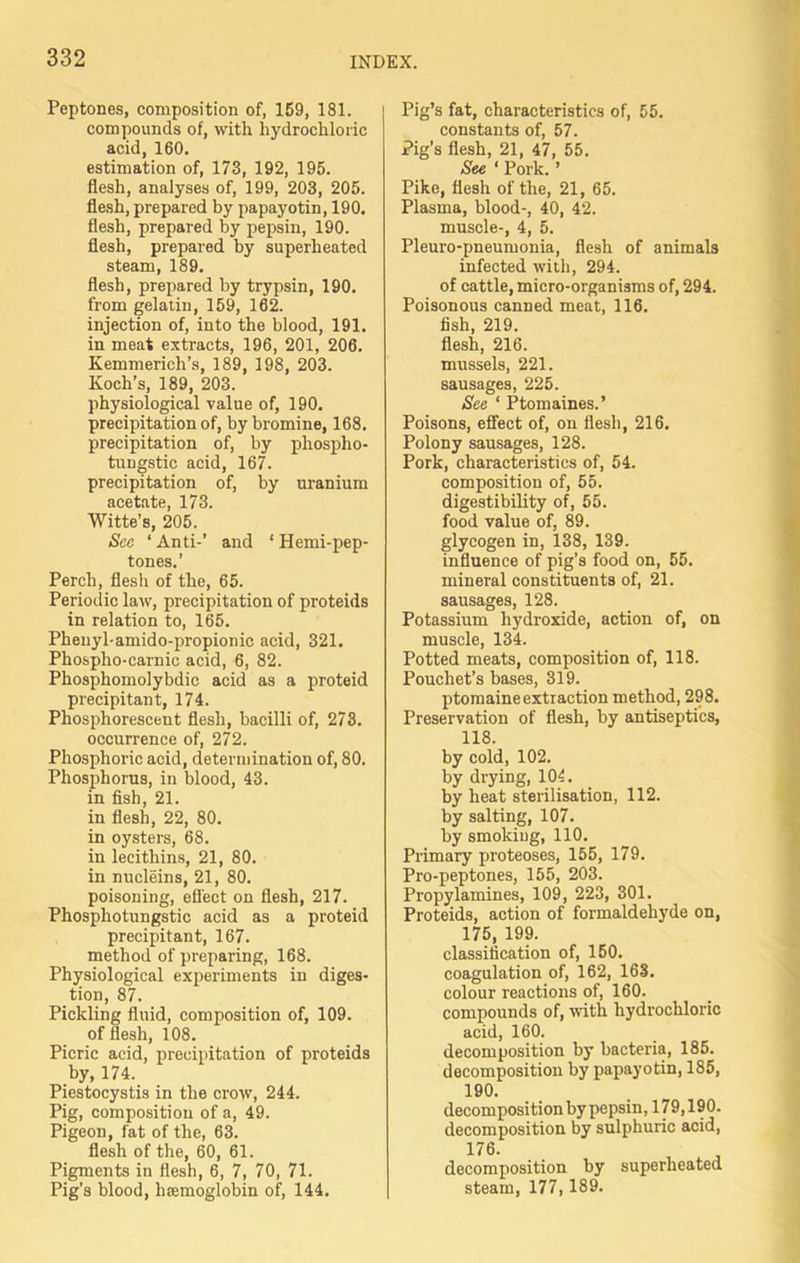 Peptones, composition of, 159, 181. compounds of, with hydrochloric acid, 160. estimation of, 173, 192, 195. flesh, analyses of, 199, 203, 205. flesh, prepared by papayotin, 190. flesh, prepared by pepsin, 190. flesh, prepared by superheated steam, 189. flesh, prepared by trypsin, 190. from gelatin, 159, 162. injection of, into the blood, 191. in meat extracts, 196, 201, 206. Kemmericli’s, 189, 198, 203. Koch’s, 189, 203. physiological value of, 190. precipitation of, by bromine, 168. precipitation of, by phospho- tungstic acid, 167. precipitation of, by uranium acetate, 173. Witte’s, 205. See ‘ Anti-’ and ‘ Hemi-pep- tones.’ Perch, flesh of the, 65. Periodic law, precipitation of proteids in relation to, 165. Phenyl-amido-propionic acid, 321. Phospho-carnic acid, 6, 82. Phosphomolybdic acid as a proteid precipitant, 174. Phosphorescent flesh, bacilli of, 273. occurrence of, 272. Phosphoric acid, determination of, 80. Phosphorus, in blood, 43. in fish, 21. in flesh, 22, 80. in oysters, 68. in lecithins, 21, 80. in nucleins, 21, 80. poisoning, effect on flesh, 217. Phospliotungstic acid as a proteid precipitant, 167. method of preparing, 168. Physiological experiments in diges- tion, 87. Pickling fluid, composition of, 109. of flesh, 108. Picric acid, precipitation of proteids by, 174. Piestocystis in the crow, 244. Pig, composition of a, 49. Pigeon, fat of the, 63. flesh of the, 60, 61. Pigments in flesh, 6, 7, 70, 71. Pig’s blood, haemoglobin of, 144. Pig’s fat, characteristics of, 55. constants of, 57. Pig’s flesh, 21, 47, 55. See ‘ Pork. ’ Pike, flesh of the, 21, 65. Plasma, blood-, 40, 42. muscle-, 4, 5. Pleuro-pneumonia, flesh of animals infected with, 294. of cattle, micro-organisms of, 294. Poisonous canned meat, 116. fish, 219. flesh, 216. mussels, 221. sausages, 225. See * Ptomaines.’ Poisons, effect of, on flesh, 216. Polony sausages, 128. Pork, characteristics of, 54. composition of, 55. digestibility of, 55. food value of, 89. glycogen in, 138, 139. influence of pig’s food on, 55. mineral constituents of, 21. sausages, 128. Potassium hydroxide, action of, on muscle, 134. Potted meats, composition of, 118. Pouchet’s bases, 319. ptomaine extraction method, 298. Preservation of flesh, by antiseptics, 118. by cold, 102. by drying, 104. by heat sterilisation, 112. by salting, 107. by smoking, 110. Primary proteoses, 155, 179. Pro-peptones, 155, 203. Propylamines, 109, 223, 301. Proteids, action of formaldehyde on, 175, 199. classification of, 150. coagulation of, 162, 163. colour reactions of, 160. compounds of, with hydrochloric acid, 160. decomposition by bacteria, 185. decomposition by papayotin, 185, 190. decomposition by pepsin, 179,190. decomposition by sulphuric acid, 176. decomposition by superheated steam, 177,189.