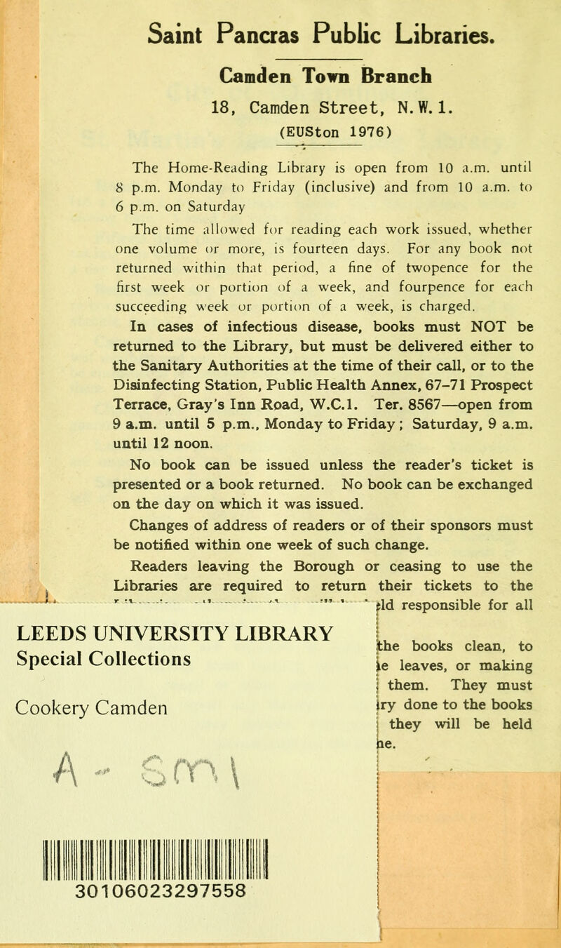 Saint Pancras Public Libraries. Camden Town Branch 18, Camden Street, N.W. 1. (EUSton 1976) The Home-Reading Library is open from 10 a.m. until 8 p.m. Monday to Friday (inclusive) and from 10 a.m. to 6 p.m. on Saturday The time allowed for reading each work issued, whether one volume or more, is fourteen days. For any book not returned within that period, a fine of twopence for the first week or portion of a week, and fourpence for each succeeding week or portion of a week, is charged. In cases of infectious disease, books must NOT be returned to the Library, but must be delivered either to the Sanitary Authorities at the time of their call, or to the Disinfecting Station, Public Health Annex, 67-71 Prospect Terrace, Gray’s Inn Road, W.C.l. Ter. 8567—open from 9 a.m. until 5 p.m., Monday to Friday ; Saturday, 9 a.m. until 12 noon. No book can be issued unless the reader’s ticket is presented or a book returned. No book can be exchanged on the day on which it was issued. Changes of address of readers or of their sponsors must be notified within one week of such change. Readers leaving the Borough or ceasing to use the Libraries are required to return their tickets to the r tv~ ’ ~— ‘ J V ~ eld responsible for all LEEDS UNIVERSITY LIBRARY Special Collections Cookery Camden A the books clean, to )e leaves, or making j them. They must iry done to the books | they will be held G on \ 30106023297558