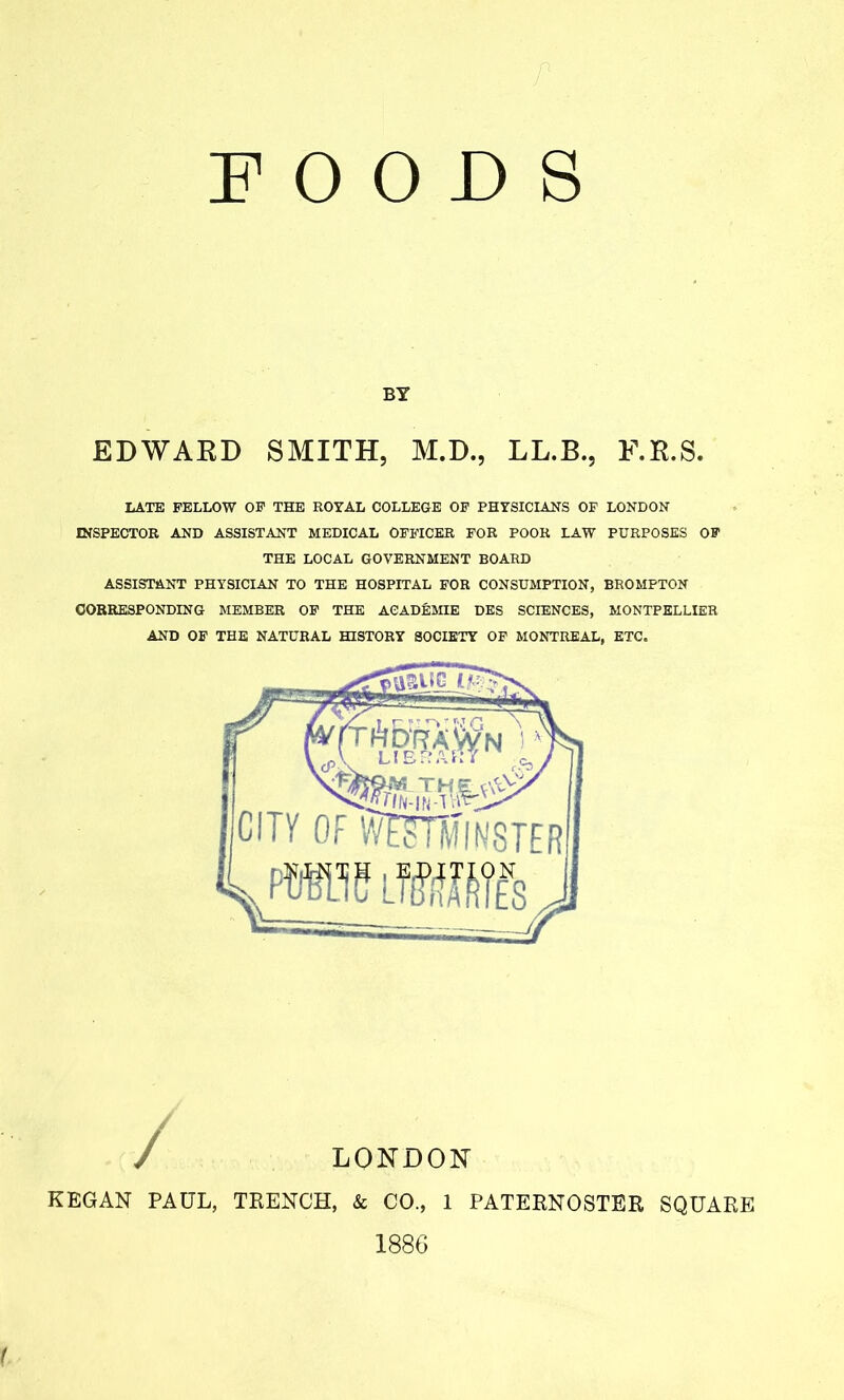 t FOODS BY EDWARD SMITH, M.D., LL.B., F.R.S. LATE FELLOW OF THE ROYAL COLLEGE OF PHYSICIANS OF LONDON INSPECTOR AND ASSISTANT MEDICAL OFFICER FOR POOR LAW PURPOSES OF THE LOCAL GOVERNMENT BOARD ASSISTANT PHYSICIAN TO THE HOSPITAL FOR CONSUMPTION, BROMPTON CORRESPONDING MEMBER OF THE ACAD&MIE DES SCIENCES, MONTPELLIER AND OF THE NATURAL HISTORY SOCIETY OF MONTREAL, ETC. LONDON KEGAN PAUL, TRENCH, & CO., 1 PATERNOSTER SQUARE 1886 (