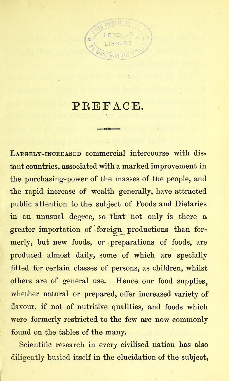 PREFACE. Largely-increased commercial intercourse with dis- tant countries, associated with a marked improvement in the purchasing-power of the masses of the people, and the rapid increase of wealth generally, have attracted public attention to the subject of Foods and Dietaries in an unusual degree, so ‘ thatJ not only is there a greater importation of foreign productions than for- merly, but new foods, or preparations of foods, are produced almost daily, some of which are specially fitted for certain classes of persons, as children, whilst others are of general use. Hence our food supplies, whether natural or prepared, offer increased variety of flavour, if not of nutritive qualities, and foods which were formerly restricted to the few are now commonly found on the tables of the many. Scientific research in every civilised nation has also diligently busied itself in the elucidation of the subject,