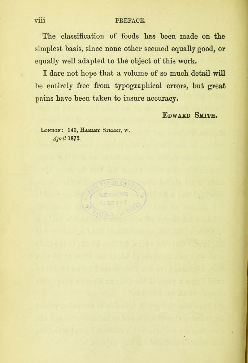 The classification of foods has been made on the simplest basis, since none other seemed equally good, or equally well adapted to the object of this work. I dare not hope that a volume of so much detail will be entirely free from typographical errors, but great pains have been taken to insure accuracy. London: 140, Haruby Street, w. April 1873 Edwaed Smith.