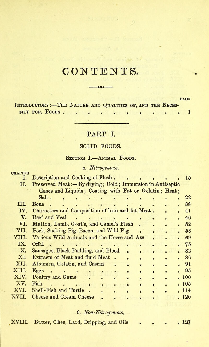 CONTENTS PAGE Introductory :—The Nature and Qualities of, and the Neces- sity for, Foods 1 PART I. SOLID FOODS. Section I.—Animal Foods. a. Nitrogenous. CHAPTER I. Description and Cooking of Flesh 15 II. Preserved Meat:—By drying; Cold; Immersion in Antiseptic Gases and Liquids; Coating with Fat or Gelatin; Heat; Salt 22 III. Bone 38 IV. Characters and Composition of lean and fat Meat. • .41 V. Beef and Veal 46 VI. Mutton, Lamb, Goat’s, and Camel’s Flesh . . . .52 VII. Pork, Sucking Pig, Bacon, and Wild Pig . . . .58 VIII. Various Wild Animals and the Horse and Ass . . .69 IX. Offal 75 X. Sausages, Black Pudding, and Blood 82 XI. Extracts of Meat and fluid Meat . . . . . .86 XII. Albumen, Gelatin, and Casein 91 XIII. Eggs 95 XIV. Poultry and Game 100 XV. Fish 105 XVI. Sbell-Fish and Turtle . . . . . , . .114 XVII. Cheese and Cream Cheese ..... .120 8. Non-Nitrogenous. , XVIII. Butter, Ghee, Lard, Dripping, and Oils 127