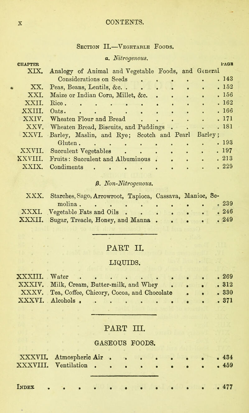 Section II.—Vegetable Foods. a. Nitrogenous. CHAPTER PAGH XIX. Analogy of Animal and Vegetable Foods, and General Considerations on Seeds .143 XX. Peas, Beans, Lentils, &c 152 XXI. Maize or Indian Corn, Millet, &c .156 XXII. Rice 162 XXIII. Oats 166 XXIV. Wheaten Flour and Bread 171 XXV. Wheaten Bread, Biscuits, and Puddings . . . .181 XXVI. Barley, Maslin, and Rye; Scotch and Pearl Barley; Gluten 193 XXVII. Succulent Vegetables 197 XXVIII. Fruits: Succulent and Albuminous i . . . .213 XXIX. Condiments 229 /3. Non-Nitrogenous. XXX. Starches, Sago, Arrowroot, Tapioca, Cassava, Manioc, Se- molina 239 XXXI. Vegetable Fats and Oils . 246 XXXII. Sugar, Treacle, Honey, and Manna . . • . 249 PART II. LIQUIDS. XXXIII. Water 269 XXXIV. Milk, Cream, Butter-milk, and Whey . • • .312 XXXV. Tea, Coffee, Chicory, Cocoa, and Chocolate • • . 330 XXXVI. Alcohols 371 PART m. GASEOUS FOODS. XXXVII. Atmospheric Air 434 XXXVIII. Ventilation 459 Index 477