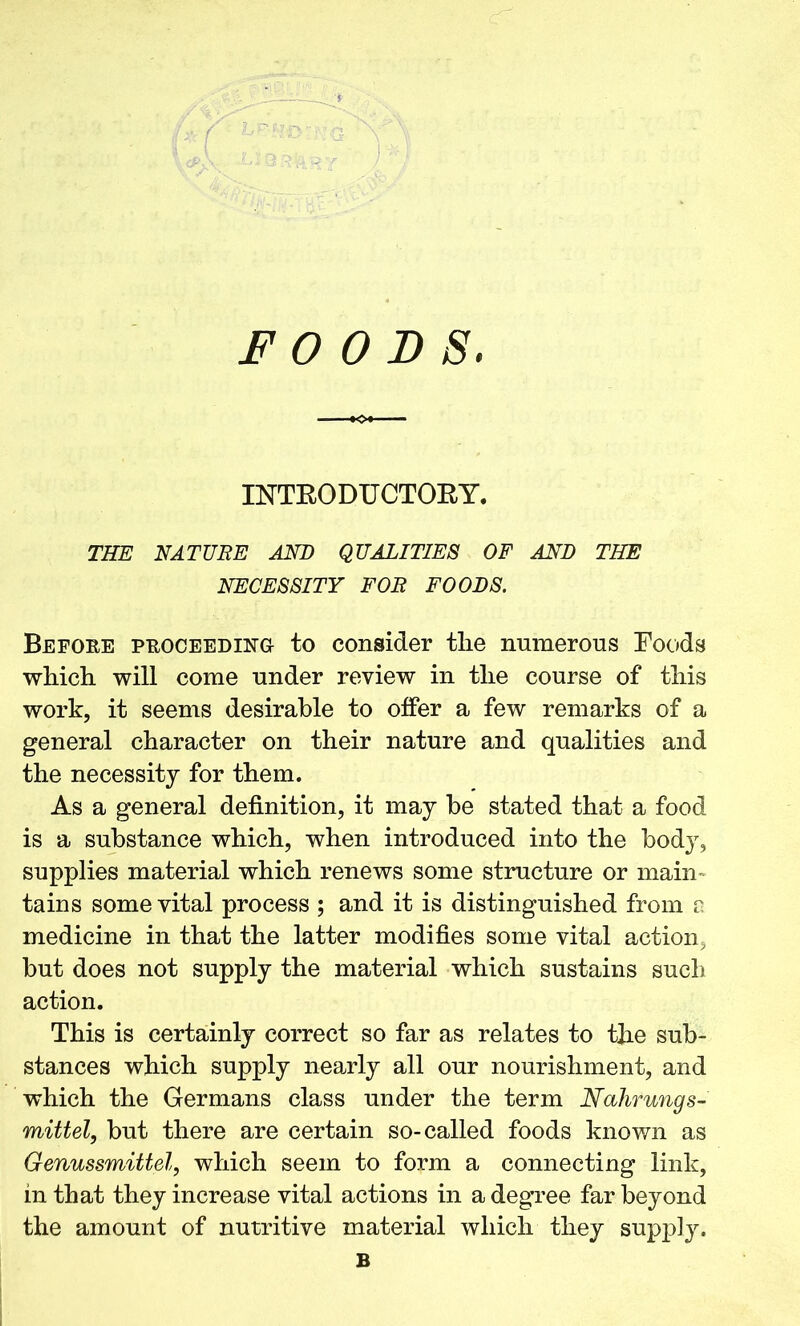 INTRODUCTORY. THE NATUBE AND QUALITIES OF AND THE NECESSITY FOR FOODS. Before proceeding to consider tlie numerous Roods which will come under review in the course of this work, it seems desirable to offer a few remarks of a general character on their nature and qualities and the necessity for them. As a general definition, it may be stated that a food is a substance which, when introduced into the body, supplies material which renews some structure or main tains some vital process ; and it is distinguished from a medicine in that the latter modifies some vital action, but does not supply the material which sustains such action. This is certainly correct so far as relates to the sub- stances which supply nearly all our nourishment, and which the Germans class under the term Nahrungs- mittel, but there are certain so-called foods known as Genussmittel, which seem to form a connecting link, in that they increase vital actions in a degree far beyond the amount of nutritive material which they supply.
