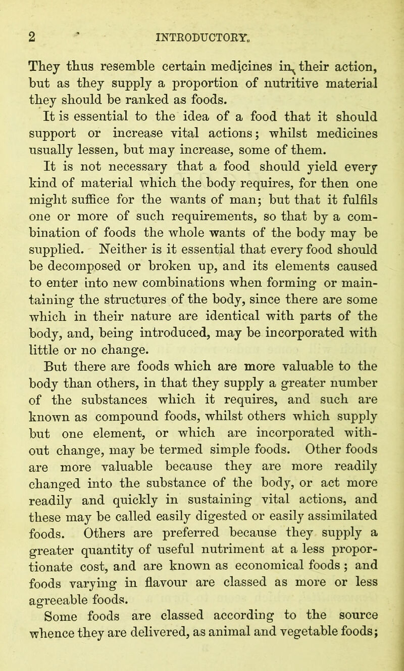 They thus resemble certain medicines in^ their action, but as they supply a proportion of nutritive material they should be ranked as foods. It is essential to the idea of a food that it should support or increase vital actions; whilst medicines usually lessen, but may increase, some of them. It is not necessary that a food should yield every kind of material which the body requires, for then one might suffice for the wants of man; but that it fulfils one or more of such requirements, so that by a com- bination of foods the whole wants of the body may be supplied. Neither is it essential that every food should be decomposed or broken up, and its elements caused to enter into new combinations when forming or main- taining the structures of the body, since there are some which in their nature are identical with parts of the body, and, being introduced, may be incorporated with little or no change. But there are foods which are more valuable to the body than others, in that they supply a greater number of the substances which it requires, and such are known as compound foods, whilst others which supply but one element, or which are incorporated with- out change, may be termed simple foods. Other foods are more valuable because they are more readily changed into the substance of the body, or act more readily and quickly in sustaining vital actions, and these may be called easily digested or easily assimilated foods. Others are preferred because they supply a greater quantity of useful nutriment at a less propor- tionate cost, and are known as economical foods; and foods varying in flavour are classed as more or less agreeable foods. Some foods are classed according to the source whence they are delivered, as animal and vegetable foods;