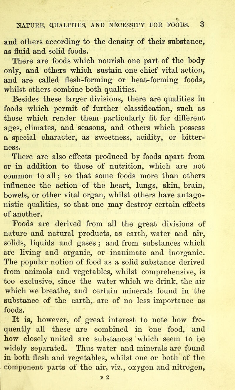 and others according to the density of their substance, as fluid and solid foods. There are foods which nourish one part of the body only, and others which sustain one chief vital action, and are called flesh-forming or heat-forming foods, whilst others combine both qualities. Besides these larger divisions, there are qualities in foods which permit of further classification, such as those which render them particularly fit for different ages, climates, and seasons, and others which possess a special character, as sweetness, acidity, or bitter- ness. There are also effects produced by foods apart from or in addition to those of nutrition, which are not common to all; so that some foods more than others influence the action of the heart, lungs, skin, brain, bowels, or other vital organ, whilst others have antago- nistic qualities, so that one may destroy certain effects of another. Foods are derived from all the great divisions of nature and natural products, as earth, water and air, solids, liquids and gases ; and from substances which are living and organic, or inanimate and inorganic. The popular notion of food as a solid substance derived from animals and vegetables, whilst comprehensive, is too exclusive, since the water which we drink, the air which we breathe, and certain minerals found in the substance of the earth, are of no less importance as foods. It is, however, of great interest to note how fre- quently all these are combined in one food, and how closely united are substances which seem to be widely separated. Thus water and minerals are found in both flesh and vegetables, whilst one or both of the component parts of the air, viz., oxygen and nitrogen,
