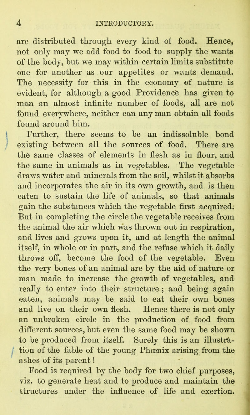are distributed through every kind of food. Hence, not only may we add food to food to supply the wants of the body, but we may within certain limits substitute one for another as our appetites or wants demand. The necessity for this in the economy of nature is evident, for although a good Providence has given to man an almost infinite number of foods, all are not found everywhere, neither can any man obtain all foods found around him. Further, there seems to be an indissoluble bond existing between all the sources of food. There are the same classes of elements in flesh as in flour, and the same in animals as in vegetables. The vegetable draws water and minerals from the soil, whilst it absorbs and incorporates the air in its own growth, and is then eaten to sustain the life of animals, so that animals gain the substances which the vegetable first acquired. But in completing the circle the vegetable receives from the animal the air which was thrown out in respiration, and lives and grows upon it, and at length the animal itself, in whole or in part, and the refuse which it daily throws off, become the food of the vegetable. Even the very bones of an animal are by the aid of nature or man made to increase the growth of vegetables, and really to enter into their structure; and being again eaten, animals may be said to eat their own bones and live on their own flesh. Hence there is not only an unbroken circle in the production of food from different sources, but even the same food may be shown to be produced from itself. Surely this is an illustra- tion of the fable of the young Phoenix arising from the ashes of its parent! Food is required by the body for two chief purposes, viz. to generate heat and to produce and maintain the structures under the influence of life and exertion.