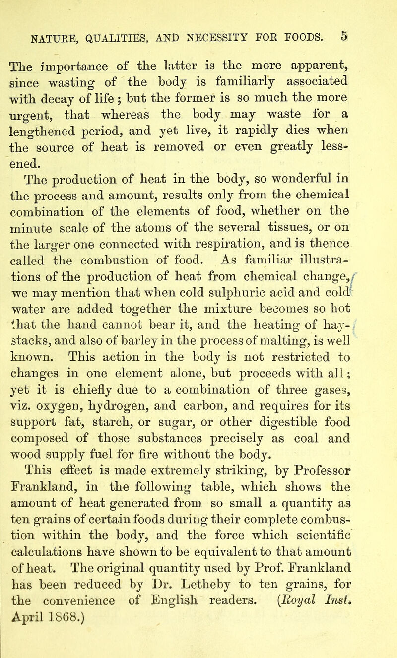The importance of the latter is the more apparent, since wasting of the body is familiarly associated with decay of life ; but the former is so much the more urgent, that whereas the body may waste for a lengthened period, and yet live, it rapidly dies when the source of heat is removed or even greatly less- ened. The production of heat in the body, so wonderful in the process and amount, results only from the chemical combination of the elements of food, whether on the minute scale of the atoms of the several tissues, or on the larger one connected with respiration, and is thence called the combustion of food. As familiar illustra- tions of the production of heat from chemical change,/ we may mention that when cold sulphuric acid and cold' water are added together the mixture becomes so hot that the hand cannot bear it, and the heating of hay- stacks, and also of barley in the process of malting, is well known. This action in the body is not restricted to changes in one element alone, but proceeds with aJl; yet it is chiefly due to a combination of three gases, viz. oxygen, hydrogen, and carbon, and requires for its support fat, starch, or sugar, or other digestible food composed of those substances precisely as coal and wood supply fuel for fire without the body. This effect is made extremely striking, by Professor Frankland, in the following table, which shows the amount of heat generated from so small a quantity as ten grains of certain foods during their complete combus- tion within the body, and the force which scientific calculations have shown to be equivalent to that amount of heat. The original quantity used by Prof. Frankland has been reduced by Dr. Letheby to ten grains, for the convenience of English readers. [Royal Inst. April 1868.)
