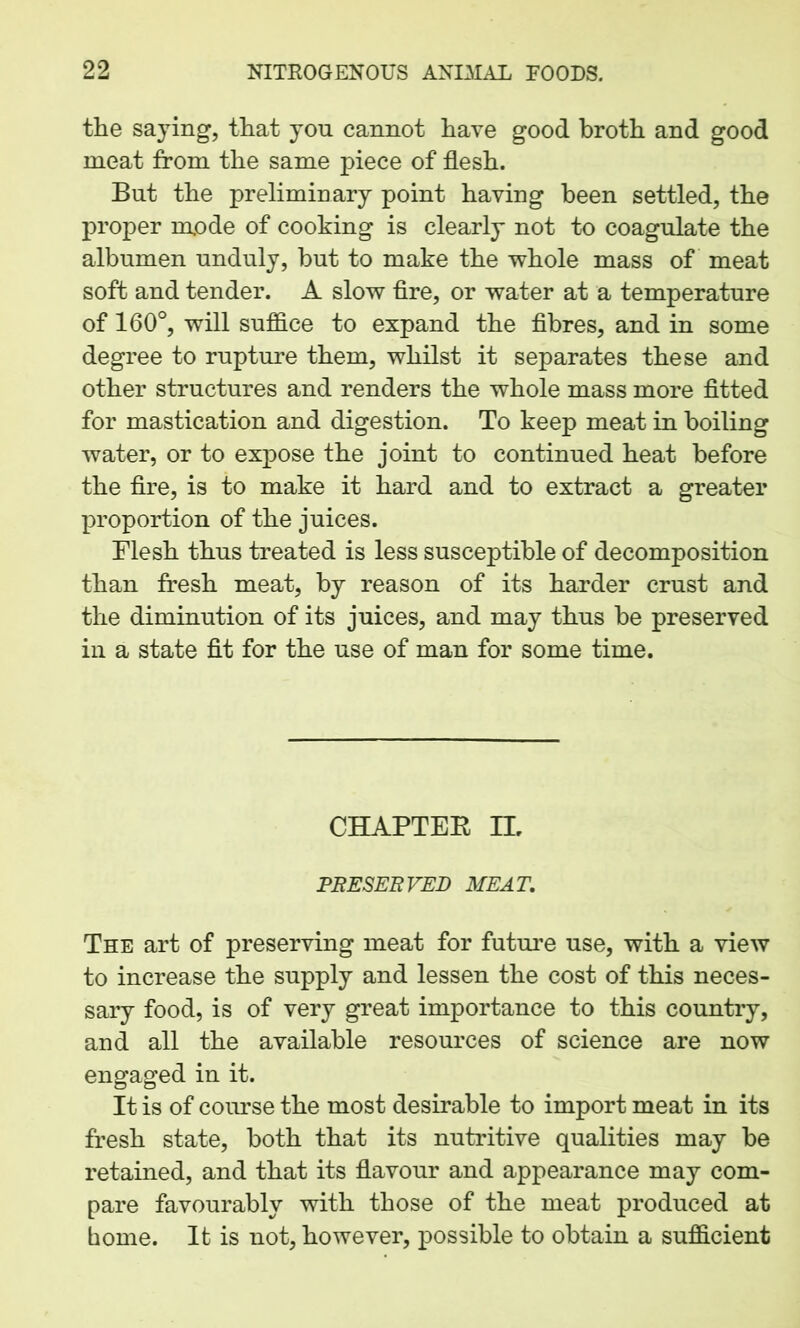 the saying, that yon cannot have good broth and good meat from the same piece of flesh. But the preliminary point having been settled, the proper mode of cooking is clearly not to coagulate the albumen unduly, but to make the whole mass of meat soft and tender. A slow fire, or water at a temperature of 160°, will suffice to expand the fibres, and in some degree to rupture them, whilst it separates these and other structures and renders the whole mass more fitted for mastication and digestion. To keep meat in boiling water, or to expose the joint to continued heat before the fire, is to make it hard and to extract a greater proportion of the juices. Flesh thus treated is less susceptible of decomposition than fresh meat, by reason of its harder crust and the diminution of its juices, and may thus be preserved in a state fit for the use of man for some time. CHAPTER IL PRESERVED MEAT. The art of preserving meat for future use, with a view to increase the supply and lessen the cost of this neces- sary food, is of very great importance to this country, and all the available resources of science are now engaged in it. It is of course the most desirable to import meat in its fresh state, both that its nutritive qualities may be retained, and that its flavour and appearance may com- pare favourably with those of the meat produced at home. It is not, however, possible to obtain a sufficient