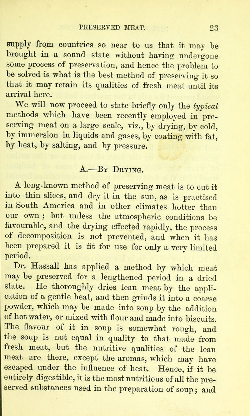 supply from countries so near to us that it may be brought in a so and state without having undergone some process of preservation, and hence the problem to be solved is what is the best method of preserving it so that it may retain its qualities of fresh meat until its arrival here. We will now proceed to state briefly only the typical methods which have been recently employed in pre- serving meat on a large scale, viz., by drying, by cold, by immersion in liquids and gases, by coating with fat, by heat, by salting, and by pressure. A.—By Drying. A long-known method of preserving meat is to cut it into thin slices, and dry it in the sun, as is practised in South America and in other climates hotter than our own ; but unless the atmospheric conditions be favourable, and the drying effected rapidly, the process of decomposition is not prevented, and when it has been prepared it is fit for use for only a very limited period. Dr. Hassall has applied a method by which meat may be preserved for a lengthened period in a dried state. He thoroughly dries lean meat by the appli- j cation of a gentle heat, and then grinds it into a coarse powder, which may be made into soup by the addition of hot water, or mixed with flour and made into biscuits. The flavour of it in soup is somewhat rough, and the soup is not equal in quality to that made from fresh meat, but the nutritive qualities of the lean meat are there, except the aromas, which may have escaped under the influence of heat. Hence, if it be entirely digestible, it is the most nutritious of all the pre- served substances used in the preparation of soup; and