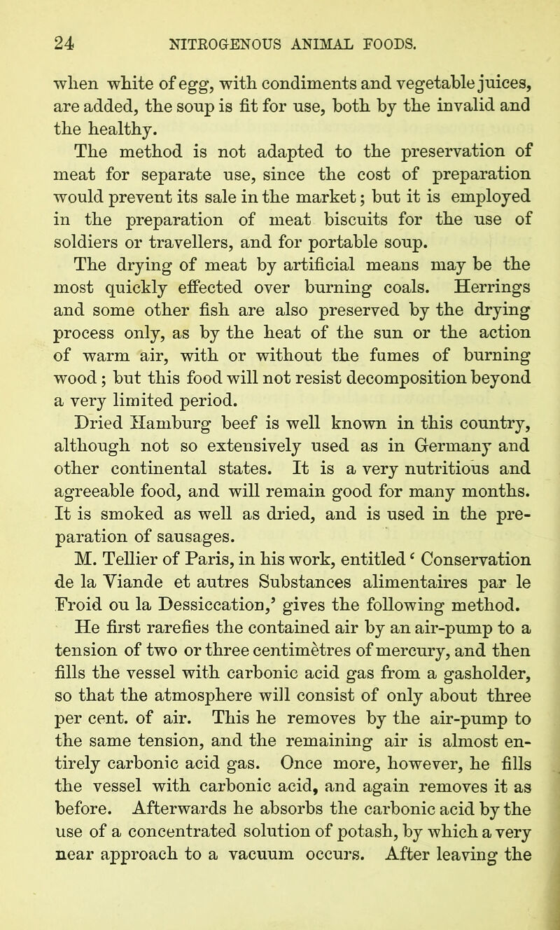 when white of egg, with condiments and vegetable juices, are added, the soup is fit for use, both by the invalid and the healthy. The method is not adapted to the preservation of meat for separate use, since the cost of preparation would prevent its sale in the market; but it is employed in the preparation of meat biscuits for the use of soldiers or travellers, and for portable soup. The drying of meat by artificial means may be the most quickly effected over burning coals. Herrings and some other fish are also preserved by the drying process only, as by the heat of the sun or the action of warm air, with or without the fames of burning wood; but this food will not resist decomposition beyond a very limited period. Dried Hamburg beef is well known in this country, although not so extensively used as in Germany and other continental states. It is a very nutritious and agreeable food, and will remain good for many months. It is smoked as well as dried, and is used in the pre- paration of sausages. M. Tellier of Paris, in his work, entitledc Conservation de la Yiande et autres Substances alimentaires par le Proid ou la Dessiccation,3 gives the following method. He first rarefies the contained air by an air-pump to a tension of two or three centimetres of mercury, and then fills the vessel with carbonic acid gas from a gasholder, so that the atmosphere will consist of only about three per cent, of air. This he removes by the air-pump to the same tension, and the remaining air is almost en- tirely carbonic acid gas. Once more, however, he fills the vessel with carbonic acid, and again removes it as before. Afterwards he absorbs the carbonic acid by the use of a concentrated solution of potash, by which a very near approach to a vacuum occurs. After leaving the