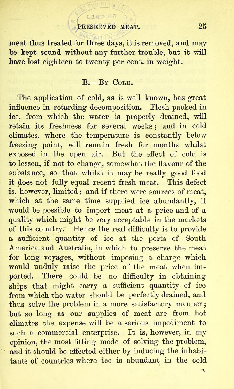 meat thus treated for three days, it is removed, and may be kept sound without any further trouble, but it will have lost eighteen to twenty per cent, in weight. B.—By Cold. The application of cold, as is well known, has great influence in retarding decomposition. Mesh packed in ice, from which the water is properly drained, will retain its freshness for several weeks; and in cold climates, where the temperature is constantly below freezing point, will remain fresh for months whilst exposed in the open air. But the effect of cold is to lessen, if not to change, somewhat the flavour of the substance, so that whilst it may be really good food it does not fully equal recent fresh meat. This defect is, however, limited; and if there were sources of meat, which at the same time supplied ice abundantly, it would be possible to import meat at a price and of a quality which might be very acceptable in the markets of this country. Hence the real difficulty is to provide a sufficient quantity of ice at the ports of South America and Australia, in which to preserve the meat for long voyages, without imposing a charge which would unduly raise the price of the meat when im- ported. There could be no difficulty in obtaining ships that might carry a sufficient quantity of ice from which the water should be perfectly drained, and thus solve the problem in a more satisfactory manner; but so long as our supplies of meat are from hot climates the expense will be a serious impediment to such a commercial enterprise. It is, however, in my opinion, the most fitting mode of solving the problem, and it should be effected either by inducing the inhabi- tants of countries where ice is abundant in the cold