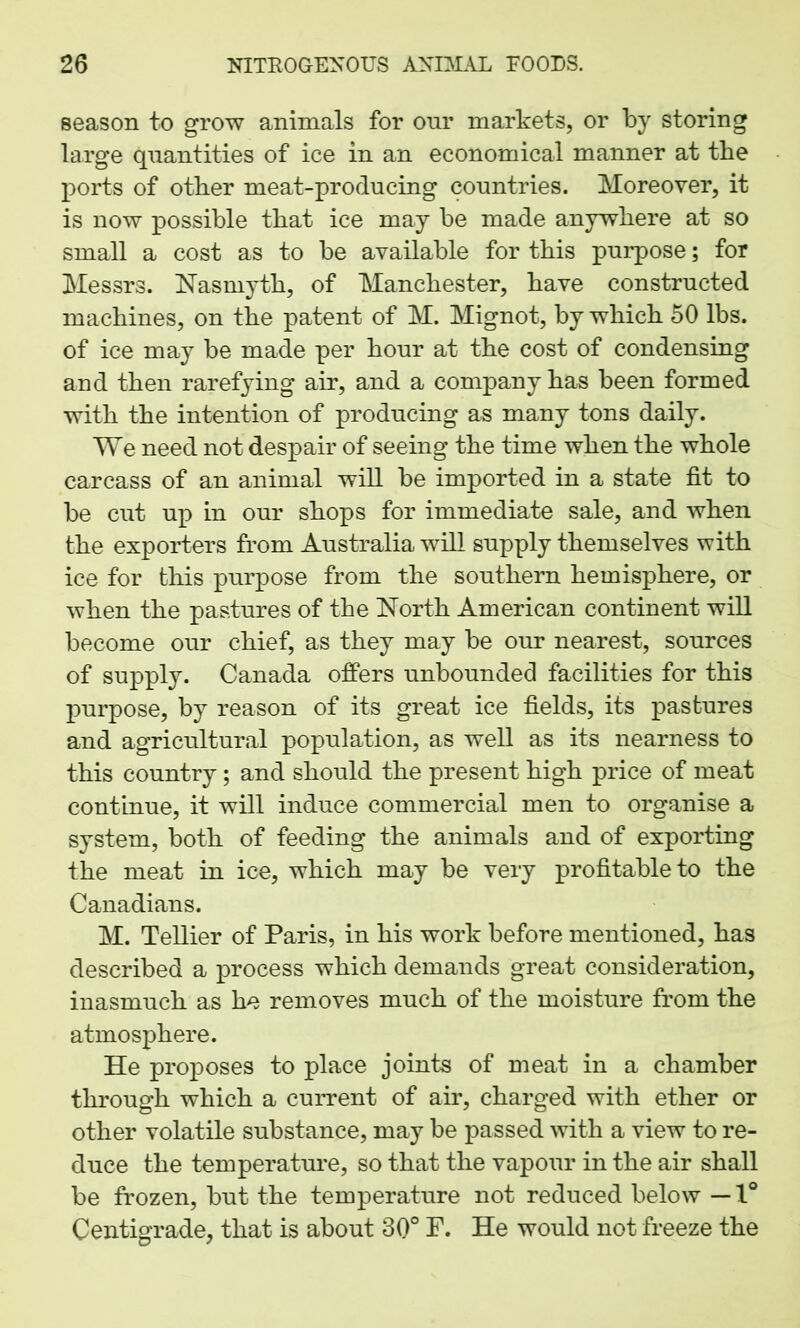season to grow animals for our markets, or by storing large quantities of ice in an economical manner at the ports of other meat-producing countries. Moreover, it is now possible that ice may be made anywhere at so small a cost as to be available for this purpose; for Messrs. Nasmyth, of Manchester, have constructed machines, on the patent of M. Mignot, by which 50 lbs. of ice may be made per hour at the cost of condensing and then rarefying air, and a company has been formed with the intention of producing as many tons daily. We need not despair of seeing the time when the whole carcass of an animal will be imported in a state fit to be cut up in our shops for immediate sale, and when the exporters from Australia will supply themselves with ice for this purpose from the southern hemisphere, or when the pastures of the North American continent will become our chief, as they may be our nearest, sources of supply. Canada offers unbounded facilities for this purpose, by reason of its great ice fields, its pastures and agricultural population, as well as its nearness to this country; and should the present high price of meat continue, it will induce commercial men to organise a system, both of feeding the animals and of exporting the meat in ice, which may be very profitable to the Canadians. M. Tellier of Paris, in his work before mentioned, has described a process which demands great consideration, inasmuch as he removes much of the moisture from the atmosphere. He proposes to place joints of meat in a chamber through which a current of air, charged with ether or other volatile substance, may be passed with a view to re- duce the temperature, so that the vapour in the air shall be frozen, but the temperature not reduced below — 1° Centigrade, that is about 30° F. He would not freeze the