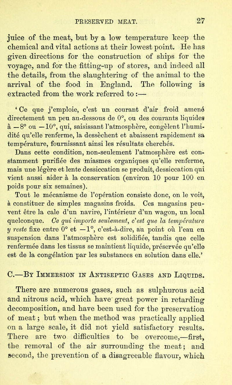 juice of the meat, but by a low temperature keep the chemical and vital actions at their lowest point. He has given directions for the construction of ships for the voyage, and for the fitting-up of stores, and indeed all the details, from the slaughtering of the animal to the arrival of the food in England. The following is extracted from the work referred to :— 4 Ce que j’emploie, c’est un courant d’air froid amene directement un peu au-dessous de 0°, ou des courants liquides a — 8° ou —10°, qui, saisissant 1’atmosphere, congelent l’humi- dite qu’elle renferme, la dessechent et abaissent rapidement sa temperature, fournissant ainsi les resultats cherches. Dans cette condition, non-seulement l’atmosphere est con- stamment purifiee des miasmes organiques qu’elle renferme, mais une legere et lente dessiccation se produit, dessiccation qui vient aussi aider a la conservation (environ 10 pour 100 en poids pour six semaines). Tout le mecanisme de l’operation consiste done, on le voit, a constituer de simples magasins froids. Ces magasins peu- vent etre la cale d’un navire, l’interieur d’un wagon, un local quelconque. Ce qui imjporte seulement, c’est que la temperature y reste fixe entre 0° et —1°, e’est-a-dire, au point ou l’eau en suspension dans l’atmosphere est solidifiee, tandis que celle renfermee dans les tissus se maintient liquide, preservee qu’elle est de la congelation par les substances en solution dans elle.’ C.—By Immersion in Antiseptic Gases and Liquids. There are numerous gases, such as sulphurous acid and nitrous acid, which have great power in retarding decomposition, and have been used for the preservation of meat; but when the method was practically applied on a large scale, it did not yield satisfactory results. There are two difficulties to be overcome,—first, the removal of the air surrounding the meat; and second, the prevention of a disagreeable flavour, which