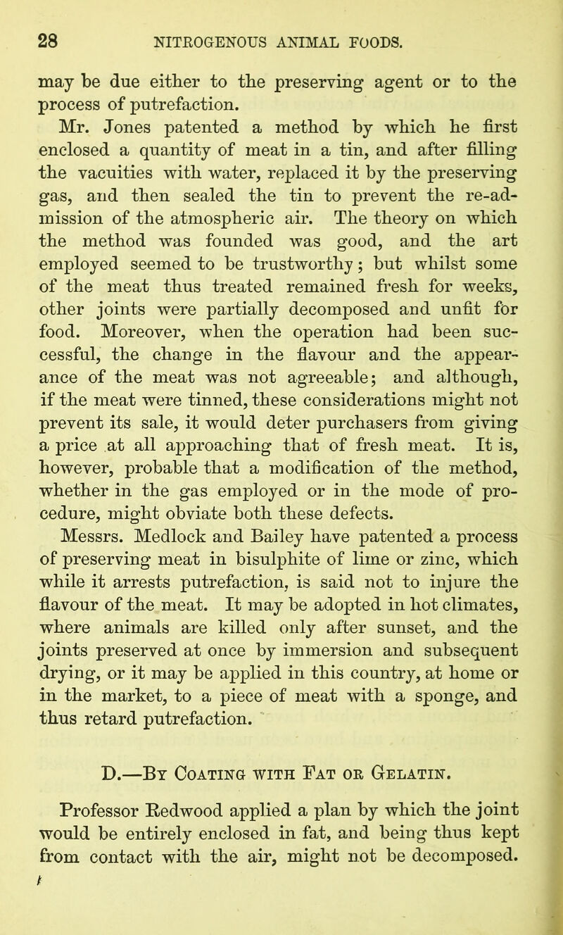 may be due either to the preserving agent or to the process of putrefaction. Mr. Jones patented a method by which he first enclosed a quantity of meat in a tin, and after filling the vacuities with water, replaced it by the preserving gas, and then sealed the tin to prevent the re-ad- mission of the atmospheric air. The theory on which the method was founded was good, and the art employed seemed to be trustworthy; but whilst some of the meat thus treated remained fresh for weeks, other joints were partially decomposed and unfit for food. Moreover, when the operation had been suc- cessful, the change in the flavour and the appear- ance of the meat was not agreeable; and although, if the meat were tinned, these considerations might not prevent its sale, it would deter purchasers from giving a price at all approaching that of fresh meat. It is, however, probable that a modification of the method, whether in the gas employed or in the mode of pro- cedure, might obviate both these defects. Messrs. Medlock and Bailey have patented a process of preserving meat in bisulphite of lime or zinc, which while it arrests putrefaction, is said not to injure the flavour of the meat. It may be adopted in hot climates, where animals are killed only after sunset, and the joints preserved at once by immersion and subsequent drying, or it may be applied in this country, at home or in the market, to a piece of meat with a sponge, and thus retard putrefaction. X).—By Coating with Fat or Gelatin. Professor Redwood applied a plan by which the joint would be entirely enclosed in fat, and being thus kept from contact with the air, might not be decomposed.