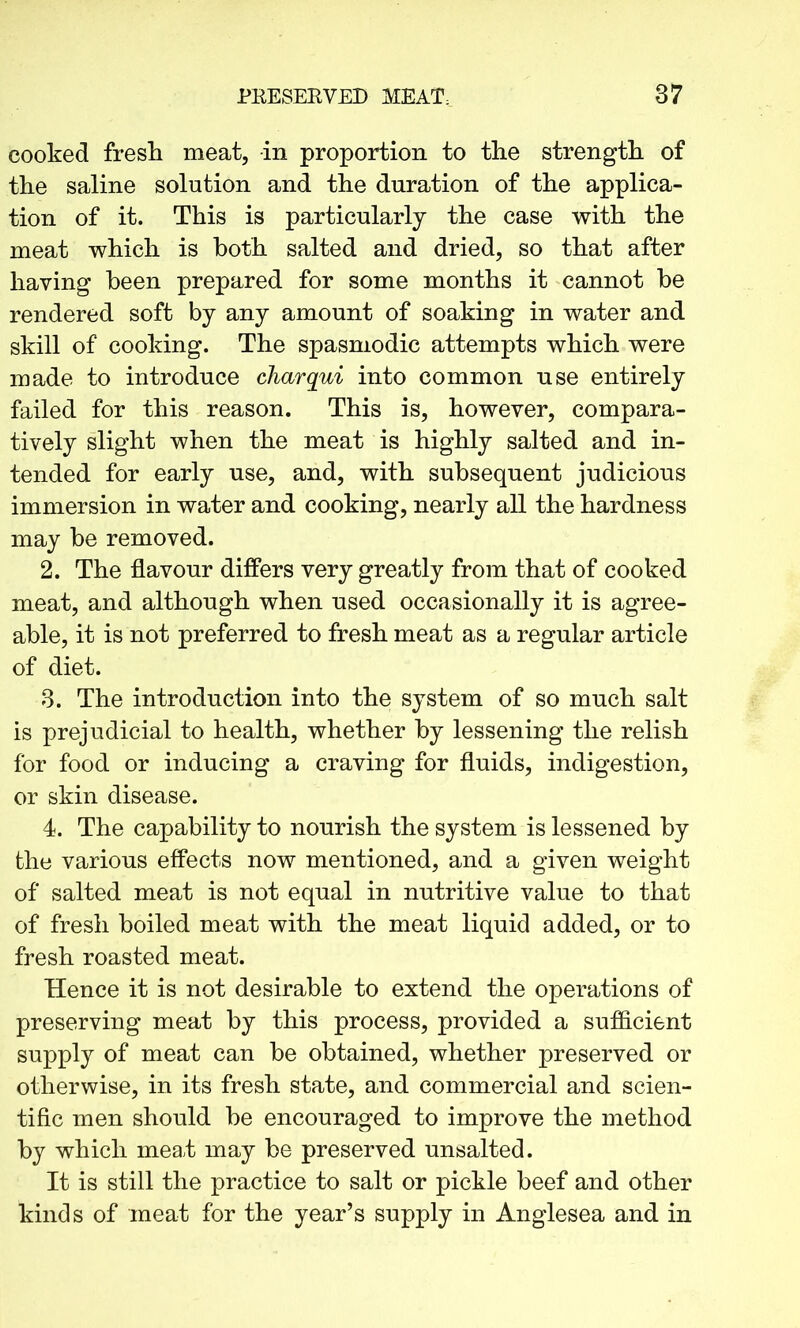 cooked fresh meat, in proportion to the strength of the saline solution and the duration of the applica- tion of it. This is particularly the case with the meat which is both salted and dried, so that after haying been prepared for some months it cannot he rendered soft by any amount of soaking in water and skill of cooking. The spasmodic attempts which were made to introduce charqui into common use entirely failed for this reason. This is, however, compara- tively slight when the meat is highly salted and in- tended for early use, and, with subsequent judicious immersion in water and cooking, nearly all the hardness may be removed. 2. The flavour differs very greatly from that of cooked meat, and although when used occasionally it is agree- able, it is not preferred to fresh meat as a regular article of diet. 3. The introduction into the system of so much salt is prejudicial to health, whether by lessening the relish for food or inducing a craving for fluids, indigestion, or skin disease. 4. The capability to nourish the system is lessened by the various effects now mentioned, and a given weight of salted meat is not equal in nutritive value to that of fresh boiled meat with the meat liquid added, or to fresh roasted meat. Hence it is not desirable to extend the operations of preserving meat by this process, provided a sufficient supply of meat can be obtained, whether preserved or otherwise, in its fresh state, and commercial and scien- tific men should be encouraged to improve the method by which me ah may be preserved unsalted. It is still the practice to salt or pickle beef and other kinds of meat for the year’s supply in Anglesea and in
