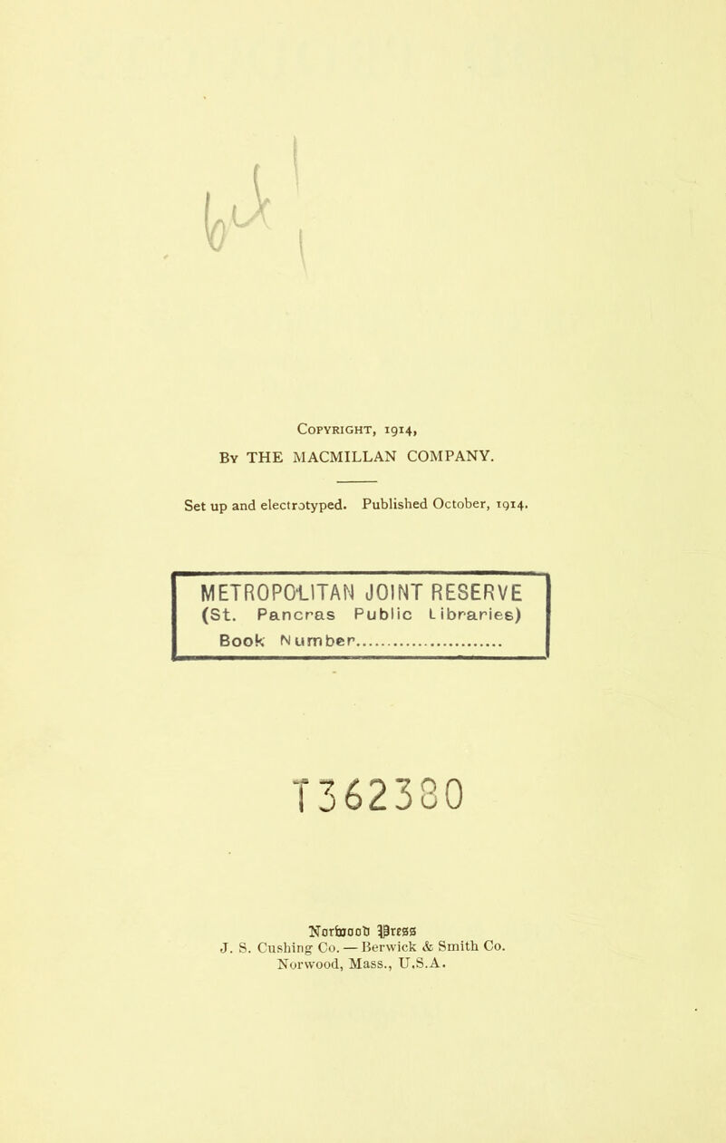 Copyright, 1914, By THE MACMILLAN COMPANY. Set up and electrotyped. Published October, 1914. METROPOLITAN JOINT RESERVE (St. Pancras Public Libraries) Book Number T362380 Norfoooti 3£re0S J. S. Cushing Co. — Berwick & Smith Co. Norwood, Mass., U.S.A.