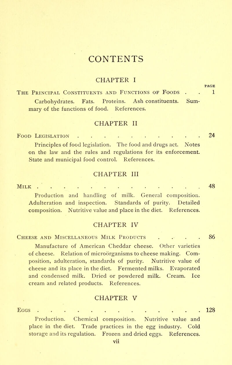 CONTENTS CHAPTER I PAGE The Principal Constituents and Functions of Foods . . 1 Carbohydrates. Fats. Proteins. Ash constituents. Sum- mary of the functions of food. References. CHAPTER II Food Legislation 24 Principles of food legislation. The food and drugs act. Notes on the law and the rules and regulations for its enforcement. State and municipal food control. References. CHAPTER III Milk 48 Production and handling of milk. General composition. Adulteration and inspection. Standards of purity. Detailed composition. Nutritive value and place in the diet. References. CHAPTER IV Cheese and Miscellaneous Milk Products . . . .86 Manufacture of American Cheddar cheese. Other varieties of cheese. Relation of microorganisms to cheese making. Com- position, adulteration, standards of purity. Nutritive value of cheese and its place in the diet. Fermented milks. Evaporated and condensed milk. Dried or powdered milk. Cream. Ice cream and related products. References. CHAPTER V Eggs 128 Production. Chemical composition. Nutritive value and place in the diet. Trade practices in the egg industry. Cold storage and its regulation. Frozen and dried eggs. References.