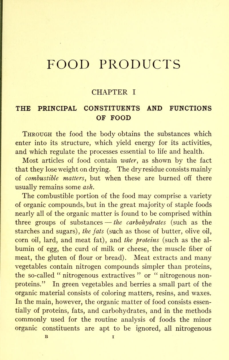 FOOD PRODUCTS CHAPTER I THE PRINCIPAL CONSTITUENTS AND FUNCTIONS OF FOOD Through the food the body obtains the substances which enter into its structure, which yield energy for its activities, and which regulate the processes essential to life and health. Most articles of food contain water, as shown by the fact that they lose weight on drying. The dry residue consists mainly of combustible matters, but when these are burned off there usually remains some ash. The combustible portion of the food may comprise a variety of organic compounds, but in the great majority of staple foods nearly all of the organic matter is found to be comprised within three groups of substances — the carbohydrates (such as the starches and sugars), the fats (such as those of butter, olive oil, corn oil, lard, and meat fat), and the proteins (such as the al- bumin of egg, the curd of milk or cheese, the muscle fiber of meat, the gluten of flour or bread). Meat extracts and many vegetables contain nitrogen compounds simpler than proteins, the so-called “ nitrogenous extractives ” or “ nitrogenous non- proteins. ” In green vegetables and berries a small part of the organic material consists of coloring matters, resins, and waxes. In the main, however, the organic matter of food consists essen- tially of proteins, fats, and carbohydrates, and in the methods commonly used for the routine analysis of foods the minor organic constituents are apt to be ignored, all nitrogenous