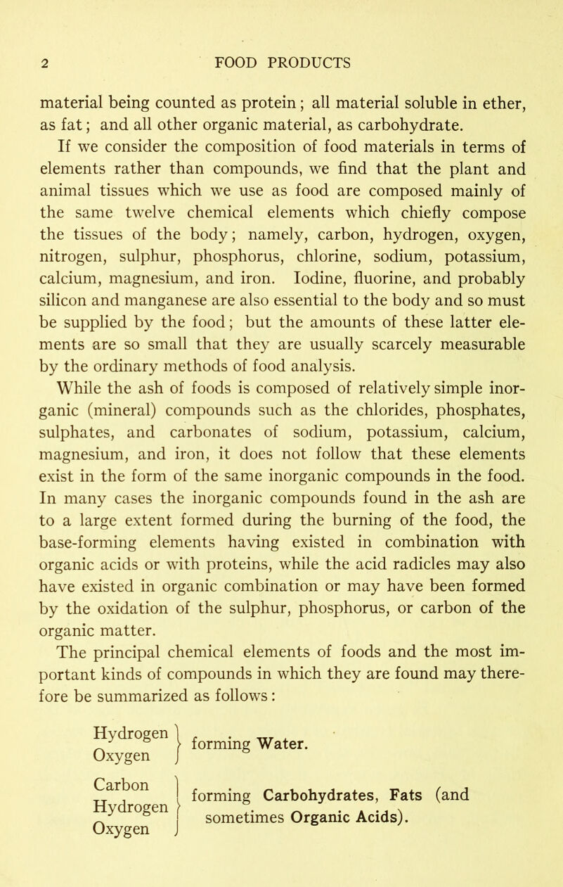 material being counted as protein; all material soluble in ether, as fat; and all other organic material, as carbohydrate. If we consider the composition of food materials in terms of elements rather than compounds, we find that the plant and animal tissues which we use as food are composed mainly of the same twelve chemical elements which chiefly compose the tissues of the body; namely, carbon, hydrogen, oxygen, nitrogen, sulphur, phosphorus, chlorine, sodium, potassium, calcium, magnesium, and iron. Iodine, fluorine, and probably silicon and manganese are also essential to the body and so must be supplied by the food; but the amounts of these latter ele- ments are so small that they are usually scarcely measurable by the ordinary methods of food analysis. While the ash of foods is composed of relatively simple inor- ganic (mineral) compounds such as the chlorides, phosphates, sulphates, and carbonates of sodium, potassium, calcium, magnesium, and iron, it does not follow that these elements exist in the form of the same inorganic compounds in the food. In many cases the inorganic compounds found in the ash are to a large extent formed during the burning of the food, the base-forming elements having existed in combination with organic acids or with proteins, while the acid radicles may also have existed in organic combination or may have been formed by the oxidation of the sulphur, phosphorus, or carbon of the organic matter. The principal chemical elements of foods and the most im- portant kinds of compounds in which they are found may there- fore be summarized as follows: H>drogen j £orm* Water. Oxygen J forming Carbohydrates, Fats (and „ , sometimes Organic Acids). Oxygen J Carbon ] Hydrogen