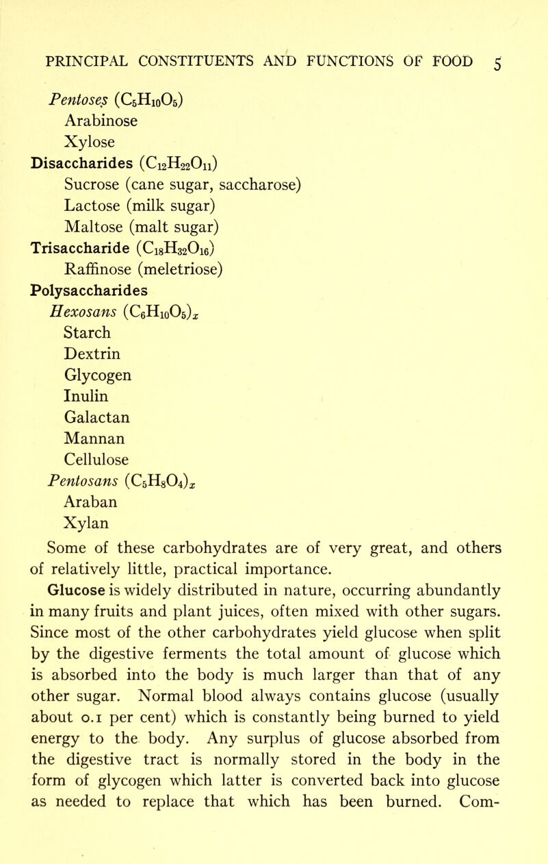 Pentoses (C5H10O5) Arabinose Xylose Disaccharides (C12H22O11) Sucrose (cane sugar, saccharose) Lactose (milk sugar) Maltose (malt sugar) Trisaccharide (Ci8H320i6) Raffinose (meletriose) Polysaccharides Hexosans (CeHioOs)^ Starch Dextrin Glycogen Inulin Galactan Mannan Cellulose Pentosans (CsHgOJ* Araban Xylan Some of these carbohydrates are of very great, and others of relatively little, practical importance. Glucose is widely distributed in nature, occurring abundantly in many fruits and plant juices, often mixed with other sugars. Since most of the other carbohydrates yield glucose when split by the digestive ferments the total amount of glucose which is absorbed into the body is much larger than that of any other sugar. Normal blood always contains glucose (usually about 0.1 per cent) which is constantly being burned to yield energy to the body. Any surplus of glucose absorbed from the digestive tract is normally stored in the body in the form of glycogen which latter is converted back into glucose as needed to replace that which has been burned. Com-