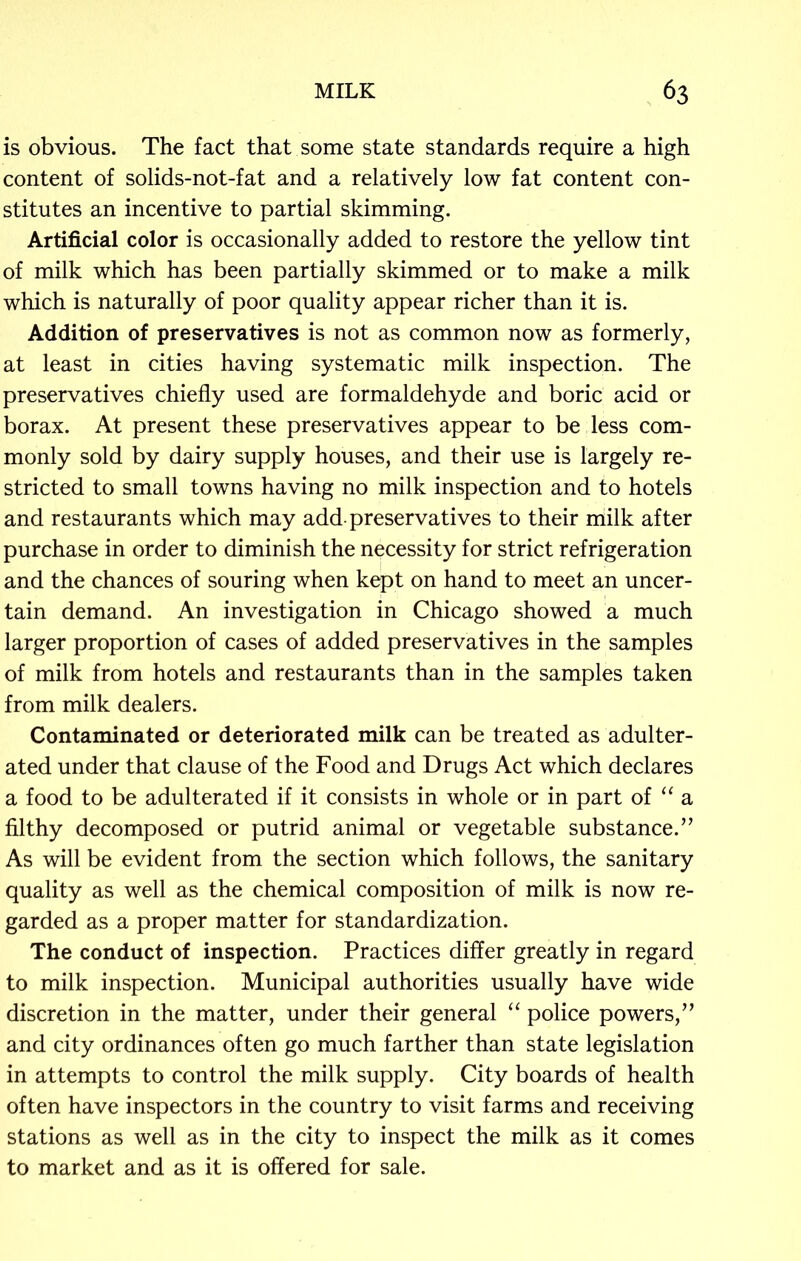 is obvious. The fact that some state standards require a high content of solids-not-fat and a relatively low fat content con- stitutes an incentive to partial skimming. Artificial color is occasionally added to restore the yellow tint of milk which has been partially skimmed or to make a milk which is naturally of poor quality appear richer than it is. Addition of preservatives is not as common now as formerly, at least in cities having systematic milk inspection. The preservatives chiefly used are formaldehyde and boric acid or borax. At present these preservatives appear to be less com- monly sold by dairy supply houses, and their use is largely re- stricted to small towns having no milk inspection and to hotels and restaurants which may add preservatives to their milk after purchase in order to diminish the necessity for strict refrigeration and the chances of souring when kept on hand to meet an uncer- tain demand. An investigation in Chicago showed a much larger proportion of cases of added preservatives in the samples of milk from hotels and restaurants than in the samples taken from milk dealers. Contaminated or deteriorated milk can be treated as adulter- ated under that clause of the Food and Drugs Act which declares a food to be adulterated if it consists in whole or in part of “ a filthy decomposed or putrid animal or vegetable substance.” As will be evident from the section which follows, the sanitary quality as well as the chemical composition of milk is now re- garded as a proper matter for standardization. The conduct of inspection. Practices differ greatly in regard to milk inspection. Municipal authorities usually have wide discretion in the matter, under their general “ police powers,” and city ordinances often go much farther than state legislation in attempts to control the milk supply. City boards of health often have inspectors in the country to visit farms and receiving stations as well as in the city to inspect the milk as it comes to market and as it is offered for sale.