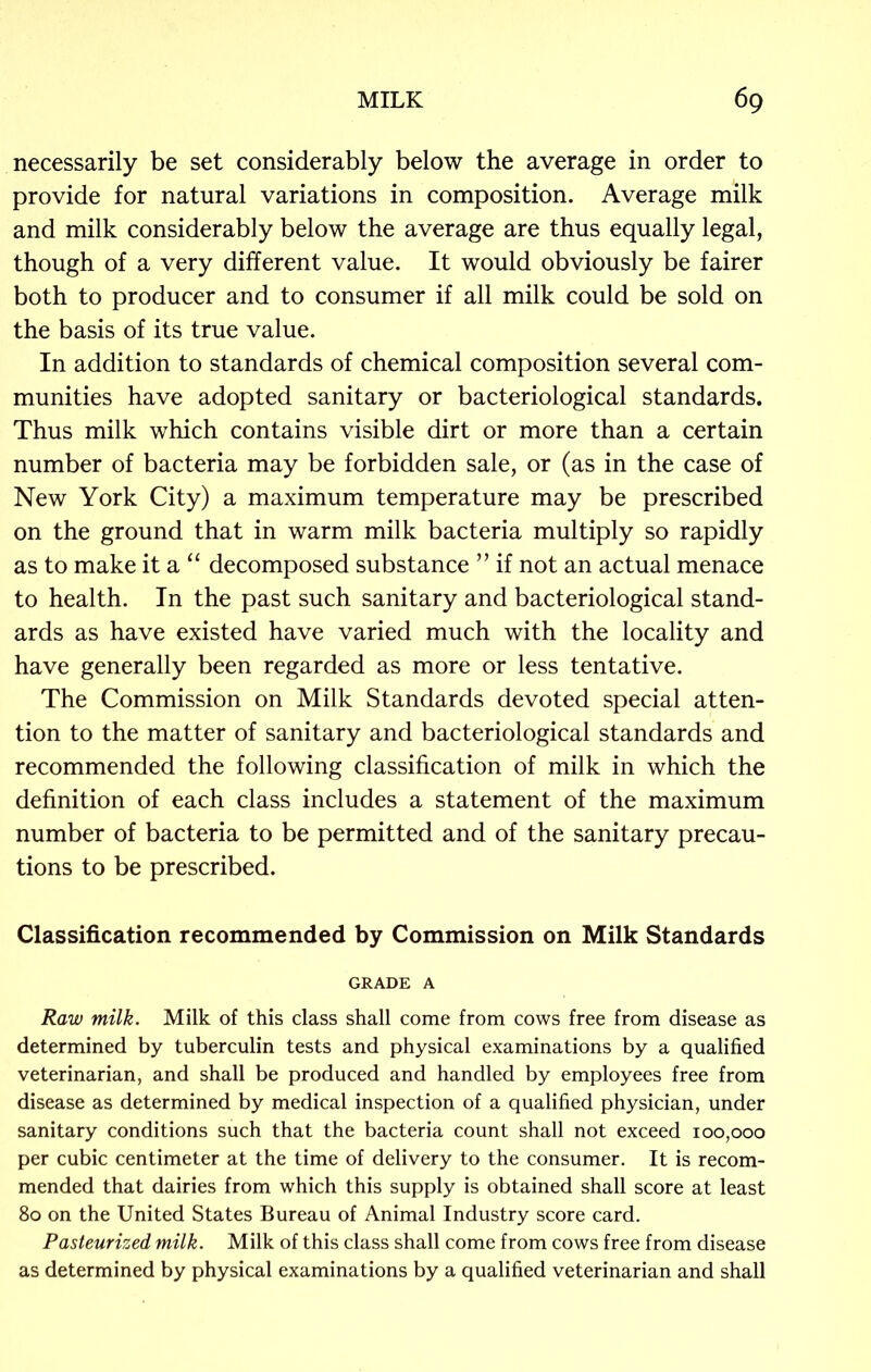 necessarily be set considerably below the average in order to provide for natural variations in composition. Average milk and milk considerably below the average are thus equally legal, though of a very different value. It would obviously be fairer both to producer and to consumer if all milk could be sold on the basis of its true value. In addition to standards of chemical composition several com- munities have adopted sanitary or bacteriological standards. Thus milk which contains visible dirt or more than a certain number of bacteria may be forbidden sale, or (as in the case of New York City) a maximum temperature may be prescribed on the ground that in warm milk bacteria multiply so rapidly as to make it a “ decomposed substance ” if not an actual menace to health. In the past such sanitary and bacteriological stand- ards as have existed have varied much with the locality and have generally been regarded as more or less tentative. The Commission on Milk Standards devoted special atten- tion to the matter of sanitary and bacteriological standards and recommended the following classification of milk in which the definition of each class includes a statement of the maximum number of bacteria to be permitted and of the sanitary precau- tions to be prescribed. Classification recommended by Commission on Milk Standards GRADE A Raw milk. Milk of this class shall come from cows free from disease as determined by tuberculin tests and physical examinations by a qualified veterinarian, and shall be produced and handled by employees free from disease as determined by medical inspection of a qualified physician, under sanitary conditions such that the bacteria count shall not exceed 100,000 per cubic centimeter at the time of delivery to the consumer. It is recom- mended that dairies from which this supply is obtained shall score at least 80 on the United States Bureau of Animal Industry score card. Pasteurized milk. Milk of this class shall come from cows free from disease as determined by physical examinations by a qualified veterinarian and shall