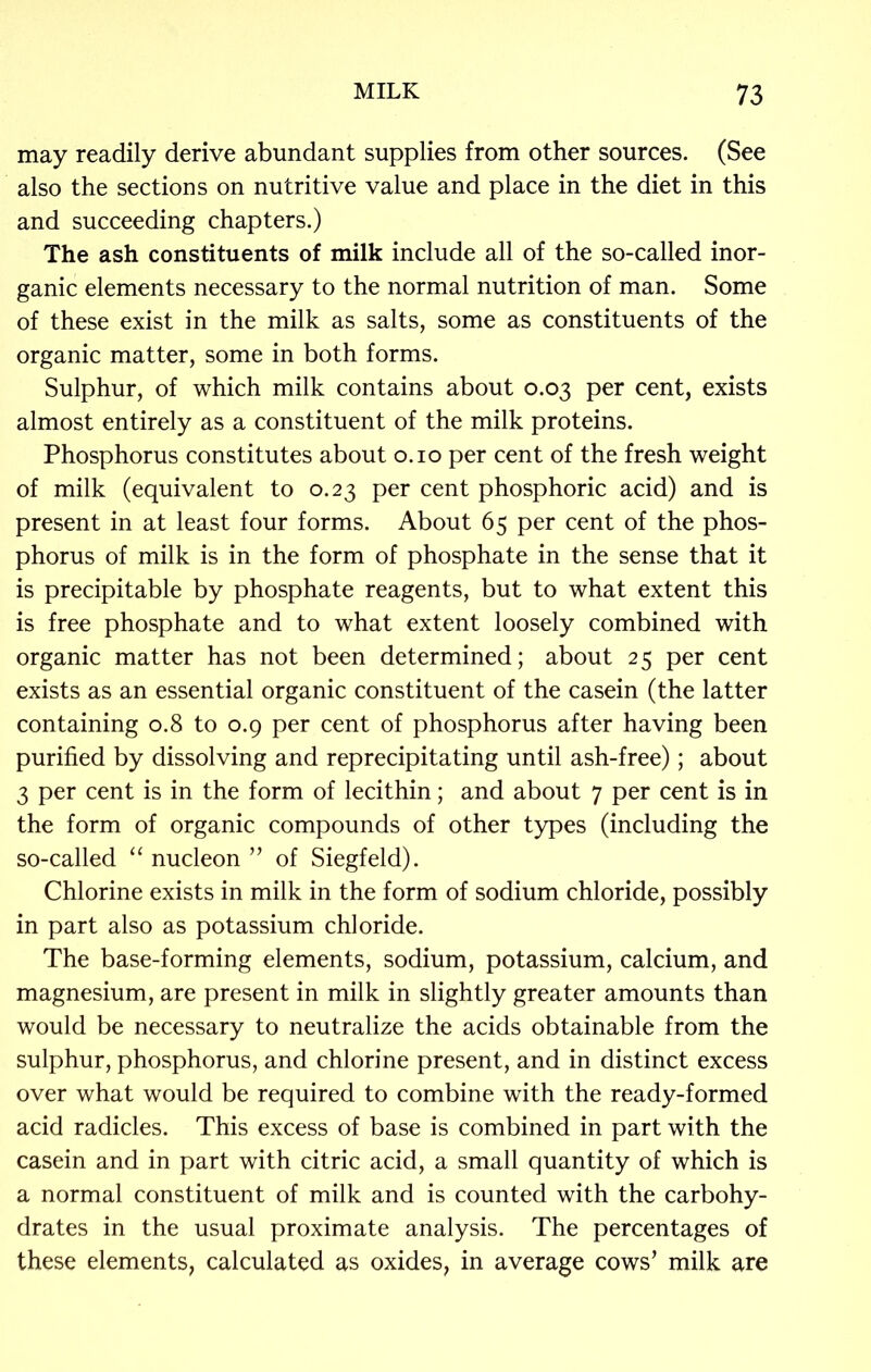 may readily derive abundant supplies from other sources. (See also the sections on nutritive value and place in the diet in this and succeeding chapters.) The ash constituents of milk include all of the so-called inor- ganic elements necessary to the normal nutrition of man. Some of these exist in the milk as salts, some as constituents of the organic matter, some in both forms. Sulphur, of which milk contains about 0.03 per cent, exists almost entirely as a constituent of the milk proteins. Phosphorus constitutes about 0.10 per cent of the fresh weight of milk (equivalent to 0.23 per cent phosphoric acid) and is present in at least four forms. About 65 per cent of the phos- phorus of milk is in the form of phosphate in the sense that it is precipitable by phosphate reagents, but to what extent this is free phosphate and to what extent loosely combined with organic matter has not been determined; about 25 per cent exists as an essential organic constituent of the casein (the latter containing 0.8 to 0.9 per cent of phosphorus after having been purified by dissolving and reprecipitating until ash-free); about 3 per cent is in the form of lecithin; and about 7 per cent is in the form of organic compounds of other types (including the so-called “ nucleon ” of Siegfeld). Chlorine exists in milk in the form of sodium chloride, possibly in part also as potassium chloride. The base-forming elements, sodium, potassium, calcium, and magnesium, are present in milk in slightly greater amounts than would be necessary to neutralize the acids obtainable from the sulphur, phosphorus, and chlorine present, and in distinct excess over what would be required to combine with the ready-formed acid radicles. This excess of base is combined in part with the casein and in part with citric acid, a small quantity of which is a normal constituent of milk and is counted with the carbohy- drates in the usual proximate analysis. The percentages of these elements, calculated as oxides, in average cows’ milk are