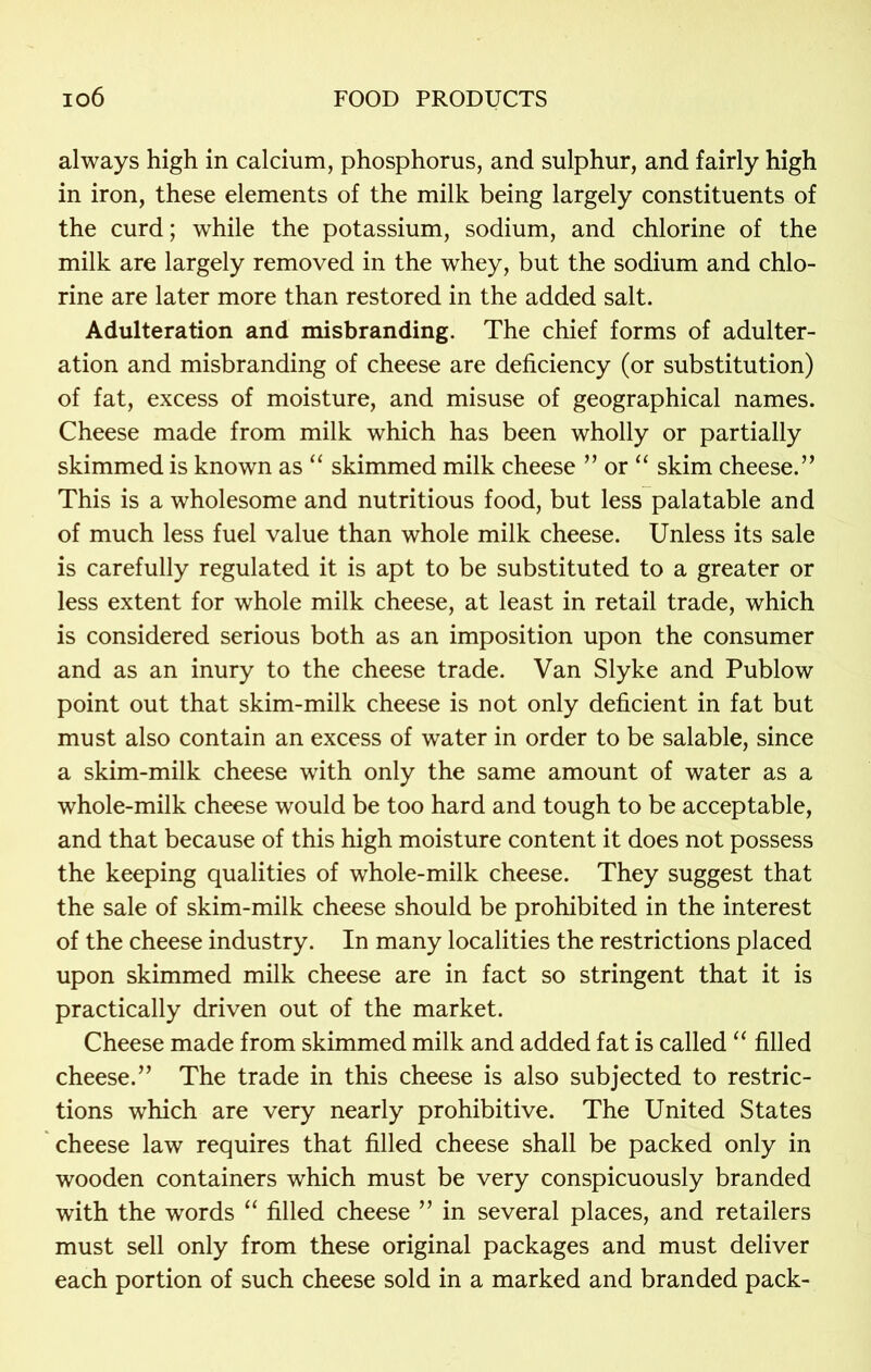 always high in calcium, phosphorus, and sulphur, and fairly high in iron, these elements of the milk being largely constituents of the curd; while the potassium, sodium, and chlorine of the milk are largely removed in the whey, but the sodium and chlo- rine are later more than restored in the added salt. Adulteration and misbranding. The chief forms of adulter- ation and misbranding of cheese are deficiency (or substitution) of fat, excess of moisture, and misuse of geographical names. Cheese made from milk which has been wholly or partially skimmed is known as “ skimmed milk cheese ” or “ skim cheese.” This is a wholesome and nutritious food, but less palatable and of much less fuel value than whole milk cheese. Unless its sale is carefully regulated it is apt to be substituted to a greater or less extent for whole milk cheese, at least in retail trade, which is considered serious both as an imposition upon the consumer and as an inury to the cheese trade. Van Slyke and Publow point out that skim-milk cheese is not only deficient in fat but must also contain an excess of water in order to be salable, since a skim-milk cheese with only the same amount of water as a whole-milk cheese would be too hard and tough to be acceptable, and that because of this high moisture content it does not possess the keeping qualities of whole-milk cheese. They suggest that the sale of skim-milk cheese should be prohibited in the interest of the cheese industry. In many localities the restrictions placed upon skimmed milk cheese are in fact so stringent that it is practically driven out of the market. Cheese made from skimmed milk and added fat is called “ filled cheese.” The trade in this cheese is also subjected to restric- tions which are very nearly prohibitive. The United States cheese law requires that filled cheese shall be packed only in wooden containers which must be very conspicuously branded with the words “ filled cheese ” in several places, and retailers must sell only from these original packages and must deliver each portion of such cheese sold in a marked and branded pack-