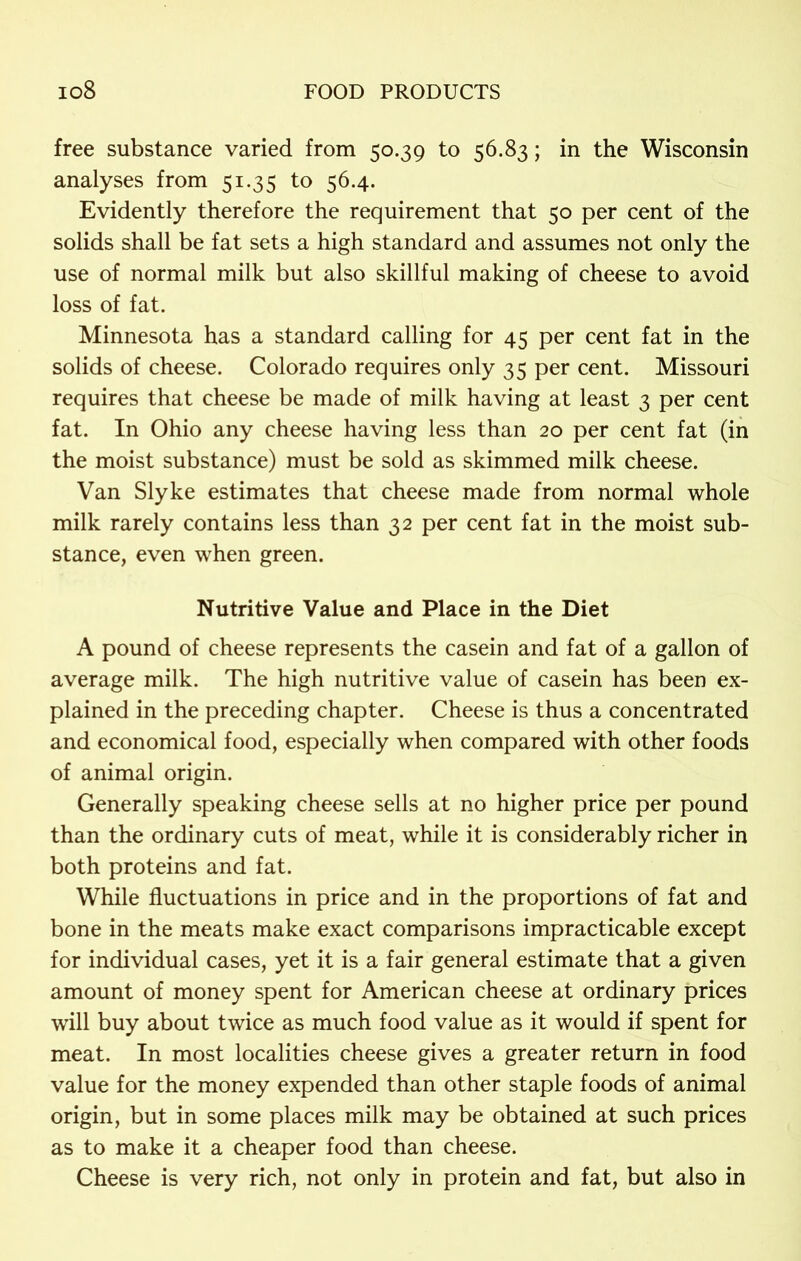 free substance varied from 50.39 to 56.83; in the Wisconsin analyses from 51.35 to 56.4. Evidently therefore the requirement that 50 per cent of the solids shall be fat sets a high standard and assumes not only the use of normal milk but also skillful making of cheese to avoid loss of fat. Minnesota has a standard calling for 45 per cent fat in the solids of cheese. Colorado requires only 35 per cent. Missouri requires that cheese be made of milk having at least 3 per cent fat. In Ohio any cheese having less than 20 per cent fat (in the moist substance) must be sold as skimmed milk cheese. Van Slyke estimates that cheese made from normal whole milk rarely contains less than 32 per cent fat in the moist sub- stance, even when green. Nutritive Value and Place in the Diet A pound of cheese represents the casein and fat of a gallon of average milk. The high nutritive value of casein has been ex- plained in the preceding chapter. Cheese is thus a concentrated and economical food, especially when compared with other foods of animal origin. Generally speaking cheese sells at no higher price per pound than the ordinary cuts of meat, while it is considerably richer in both proteins and fat. While fluctuations in price and in the proportions of fat and bone in the meats make exact comparisons impracticable except for individual cases, yet it is a fair general estimate that a given amount of money spent for American cheese at ordinary prices will buy about twice as much food value as it would if spent for meat. In most localities cheese gives a greater return in food value for the money expended than other staple foods of animal origin, but in some places milk may be obtained at such prices as to make it a cheaper food than cheese. Cheese is very rich, not only in protein and fat, but also in